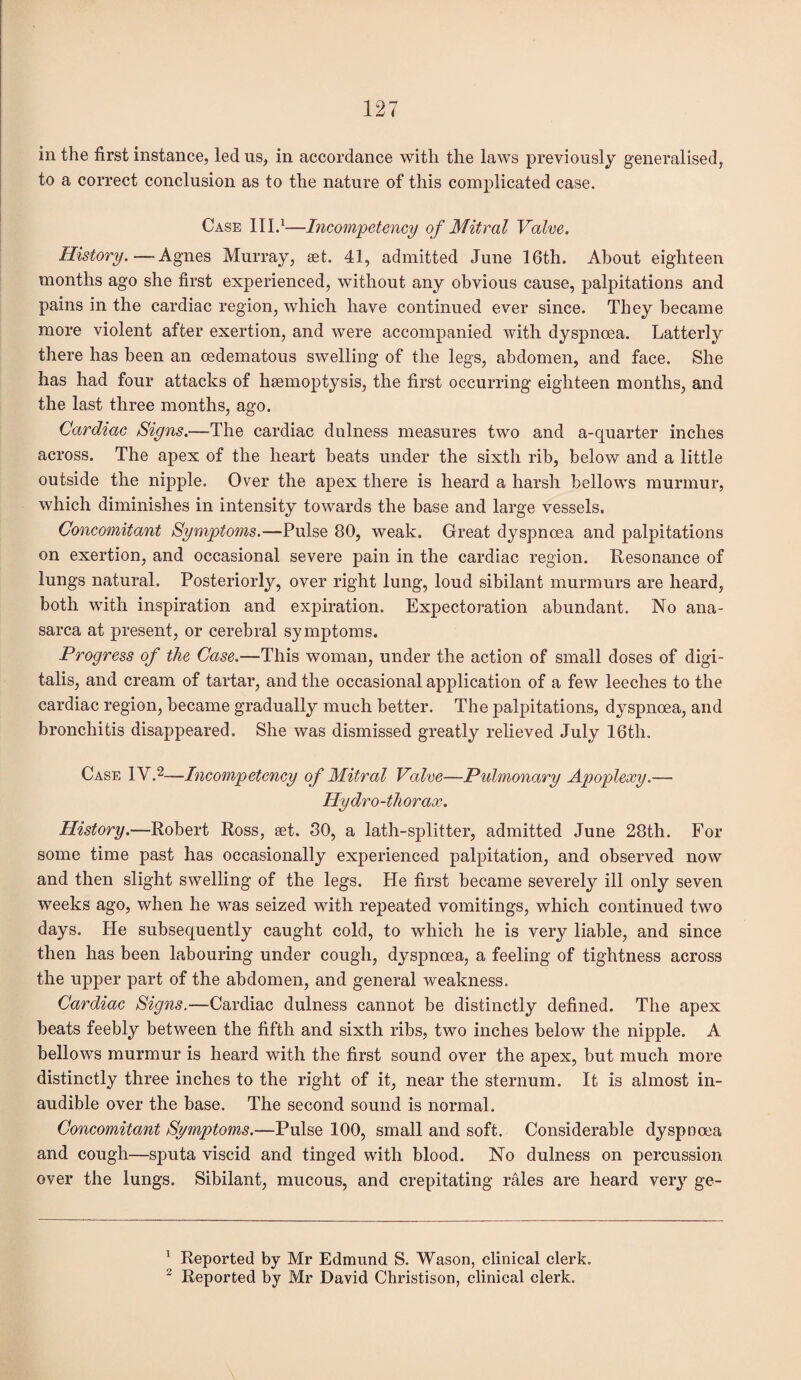 in the first instance, led us, in accordance with the laws previously generalised, to a correct conclusion as to the nature of this complicated case. Case III.1—Incompetency of Mitral Valve. History. — Agnes Murray, set. 41, admitted June 16th. About eighteen months ago she first experienced, without any obvious cause, palpitations and pains in the cardiac region, which have continued ever since. They became more violent after exertion, and were accompanied with dyspnoea. Latterly there has been an oedematous swelling of the legs, abdomen, and face. She has had four attacks of haemoptysis, the first occurring eighteen months, and the last three months, ago. Cardiac Signs.—The cardiac dulness measures two and a-quarter inches across. The apex of the heart beats under the sixth rib, below and a little outside the nipple. Over the apex there is heard a harsh bellows murmur, which diminishes in intensity towards the base and large vessels. Concomitant Symptoms.—Pulse 80, weak. Great dyspnoea and palpitations on exertion, and occasional severe pain in the cardiac region. Resonance of lungs natural. Posteriorly, over right lung, loud sibilant murmurs are heard, both with inspiration and expiration. Expectoration abundant. No ana¬ sarca at present, or cerebral symptoms. Progress of the Case.—This woman, under the action of small doses of digi¬ talis, and cream of tartar, and the occasional application of a few leeches to the cardiac region, became gradually much better. The palpitations, dyspnoea, and bronchitis disappeared. She was dismissed greatly relieved July 16th. Case IV.2—Incompetency of Mitral Valve—Pulmonary Apoplexy.— Hydro-thorax. History.—Robert Ross, set. 30, a lath-splitter, admitted June 28th. For some time past has occasionally experienced palpitation, and observed now and then slight swelling of the legs. He first became severely ill only seven weeks ago, when he was seized with repeated vomitings, which continued two days. He subsequently caught cold, to which he is very liable, and since then has been labouring under cough, dyspnoea, a feeling of tightness across the upper part of the abdomen, and general weakness. Cardiac Signs.—Cardiac dulness cannot be distinctly defined. The apex beats feebly between the fifth and sixth ribs, two inches below the nipple. A bellows murmur is heard with the first sound over the apex, but much more distinctly three inches to the right of it, near the sternum. It is almost in¬ audible over the base. The second sound is normal. Concomitant Symptoms.—Pulse 100, small and soft. Considerable dyspnoea and cough—sputa viscid and tinged with blood. No dulness on percussion over the lungs. Sibilant, mucous, and crepitating rales are heard very ge- 1 Reported by Mr Edmund S. Wason, clinical clerk.