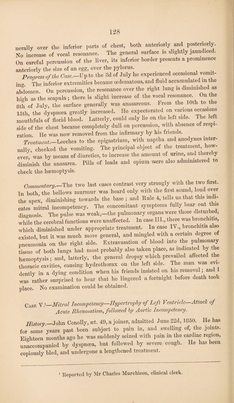 nerallv over the inferior parts of chest, both anteriorly and posteriorly. No increase of vocal resonance. The general surface is slightly jaundiced. On careful percussion of the liver, its inferior border presents a prominence anteriorly the size of an egg, over the pylorus. _ . . Progress of the Case.—Up to the .Id of July he experienced occasional vomit- ino\ The inferior extremities became oedematous, and fluid accumulated m the abdomen. On percussion, the resonance over the right lung is diminished as hio-h as the scapula; there is slight increase of the vocal resonance. On the 8th of July, the surface generally was anasarcous. From the 10th to the 15th, the dyspnoea greatly increased. He expectorated on various occasions mouthfuls of florid blood. Latterly, could only lie on the left side. Ihe left side of the chest became completely dull on percussion, with absence of respi¬ ration. He was now removed from the infirmary by his friends. Treatment.—Leeches to the epigastrium, with naptha and anodynes inter¬ nally, checked the vomiting. The principal object of the treatment, how¬ ever, was by means of diuretics, to increase the amount of urine, and thereby diminish the anasarca. Pills of leads and opium were also administered to check the haemoptysis. Commentary—The two last cases contrast very strongly with the two first. In both the bellows murmur was heard only with the first sound, loud over the apex, diminishing towards the base ; and Rule 4, tells us that this indi¬ cates mitral incompetency. The concomitant symptoms fully bear out this diagnosis. The pulse was weak—the pulmonary organs were those disturbed, while the cerebral functions were unaffected. In case III., there was bronchitis, which diminished under appropriate treatment. In case IV., bronchitis also existed but it was much more general, and mingled with a certain degree oi pneumonia on the right side. Extravasation of blood into the pulmonary tissue of both lungs had most probably also taken place, as indicated by the haemoptysis; and, latterly, the general dropsy which prevailed affected the thoracic cavities, causing hydrothorax on the left side. The man was evi¬ dently in a dying condition when his friends insisted on his removal; and 1 was rather surprised to hear that he lingered a fortnight before death took place. No examination could be obtained. Case V.1_Mitral Incompetency—Hypertrophy of Left Ventricle Attach of Acute Rheumatism, followed by Aortic Incompetency. History.— John Conolly, set. 49, a joiner, admitted June 22d, 1850. Lie has for some years past been subject to pain in, and swelling of, the joints. Eighteen months ago he was suddenly seized with pain in the cardiac region, unaccompanied by dyspnoea, but followed by severe cough. He has been copiously bled, and undergone a lengthened treatment.