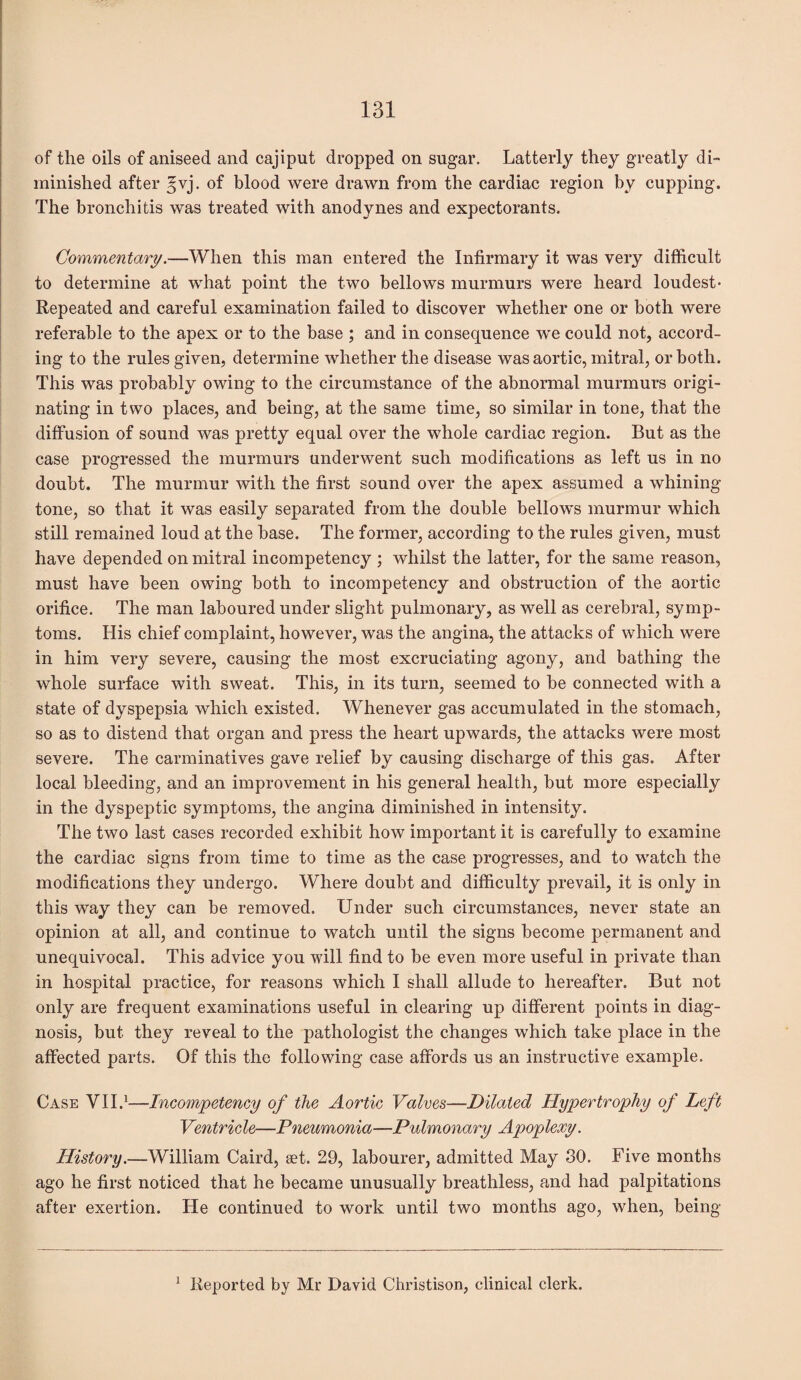 of the oils of aniseed and cajiput dropped on sugar. Latterly they greatly di¬ minished after gvj. of blood were drawn from the cardiac region by cupping. The bronchitis was treated with anodynes and expectorants. Commentary.—When this man entered the Infirmary it was very difficult to determine at what point the two bellows murmurs were heard loudest- Repeated and careful examination failed to discover whether one or both were referable to the apex or to the base ; and in consequence we could not, accord¬ ing to the rules given, determine whether the disease was aortic, mitral, or both. This was probably owing to the circumstance of the abnormal murmurs origi¬ nating in two places, and being, at the same time, so similar in tone, that the diffusion of sound was pretty equal over the whole cardiac region. But as the case progressed the murmurs underwent such modifications as left us in no doubt. The murmur with the first sound over the apex assumed a whining tone, so that it was easily separated from the double bellows murmur which still remained loud at the base. The former, according to the rules given, must have depended on mitral incompetency ; whilst the latter, for the same reason, must have been owing both to incompetency and obstruction of the aortic orifice. The man laboured under slight pulmonary, as well as cerebral, symp¬ toms. His chief complaint, however, was the angina, the attacks of which were in him very severe, causing the most excruciating agony, and bathing the whole surface with sweat. This, in its turn, seemed to be connected with a state of dyspepsia which existed. Whenever gas accumulated in the stomach, so as to distend that organ and press the heart upwards, the attacks were most severe. The carminatives gave relief by causing discharge of this gas. After local bleeding, and an improvement in his general health, but more especially in the dyspeptic symptoms, the angina diminished in intensity. The two last cases recorded exhibit how important it is carefully to examine the cardiac signs from time to time as the case progresses, and to watch the modifications they undergo. Where doubt and difficulty prevail, it is only in this way they can be removed. Under such circumstances, never state an opinion at all, and continue to watch until the signs become permanent and unequivocal. This advice you will find to be even more useful in private than in hospital practice, for reasons which I shall allude to hereafter. But not only are frequent examinations useful in clearing up different points in diag¬ nosis, but they reveal to the pathologist the changes which take place in the affected parts. Of this the following case affords us an instructive example. Case VII.1—Incompetency of the Aortic Valves—Dilated Hypertrophy of Left Ventricle—Pneumonia—Pulmonary Apoplexy. History.—William Caird, set. 29, labourer, admitted May 30. Five months ago he first noticed that he became unusually breathless, and had palpitations after exertion. He continued to work until two months ago, when, being