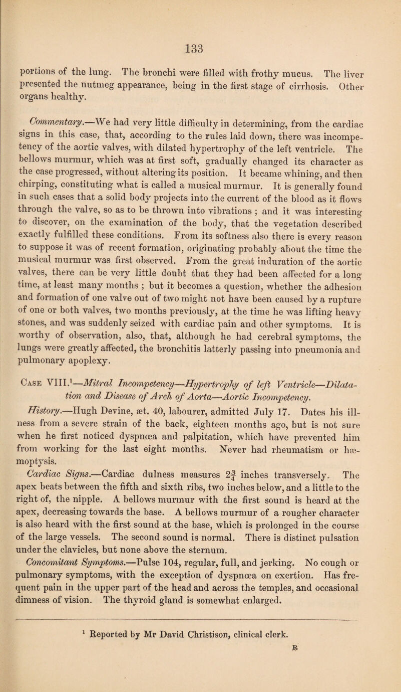 portions of the lung. The bronchi were filled with frothy mucus. The liver presented the nutmeg appearance, being in the first stage of cirrhosis. Other organs healthy. Commentary.—-We had very little difficulty in determining, from the cardiac signs in this case, that, according to the rules laid down, there was incompe¬ tency of the aortic valves, with dilated hypertrophy of the left ventricle. The bellows murmur, which was at first soft, gradually changed its character as the case progressed, without altering its position. It became whining, and then chirping, constituting what is called a musical murmur. It is generally found in such cases that a solid body projects into the current of the blood as it flows through the valve, so as to be thrown into vibrations ; and it was interesting to discover, on the examination of the body, that the vegetation described exactly fulfilled these conditions. From its softness also there is every reason to suppose it was of recent formation, originating probably about the time the musical murmur was first observed. From the great induration of the aortic valves, there can be very little doubt that they had been affected for a long time, at least many months ; but it becomes a question, whether the adhesion and formation of one valve out of two might not have been caused by a rupture of one or both valves, two months previously, at the time he was lifting heavy stones, and was suddenly seized with cardiac pain and other symptoms. It is worthy of observation, also, that, although he had cerebral symptoms, the lungs were greatly affected, the bronchitis latterly passing into pneumonia and pulmonary apoplexy. Case VIII.1-—Mitral Incompetency—Hypertrophy of left Ventricle—Dilata¬ tion and Disease of Arch of Aorta—Aortic Incompetency. History.—Hugh Devine, set. 40, labourer, admitted July 17. Dates his ill¬ ness from a severe strain of the back, eighteen months ago, but is not sure when he first noticed dyspnoea and palpitation, which have prevented him from working for the last eight months. Never had rheumatism or he¬ moptysis. Cardiac Signs.—Cardiac dulness measures 2f inches transversely. The apex beats between the fifth and sixth ribs, two inches below, and a little to the right of, the nipple. A bellows murmur with the first sound is heard at the apex, decreasing towards the base. A bellows murmur of a rougher character is also heard with the first sound at the base, which is prolonged in the course of the large vessels. The second sound is normal. There is distinct pulsation under the clavicles, but none above the sternum. Concomitant Symptoms.—Pulse 104, regular, full, and jerking. No cough or pulmonary symptoms, with the exception of dyspnoea on exertion. Has fre¬ quent pain in the upper part of the head and across the temples, and occasional dimness of vision. The thyroid gland is somewhat enlarged.