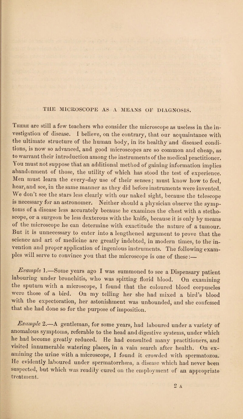 THE MICROSCOPE AS A MEANS OF DIAGNOSIS. Ihere are still a few teachers who consider the microscope as useless in the in¬ vestigation of disease. I believe, on the contrary, that our acquaintance with the ultimate structure of the human body, in its healthy and diseased condi¬ tions, is now so advanced, and good microscopes are so common and cheap, as to warrant their introduction among the instruments of the medical practitioner. \ ou must not suppose that an additional method of gaining information implies abandonment of those, the utility of which has stood the test of experience. Men must learn the every-day use of their senses; must know how to feel, hear, and see, in the same manner as they did before instruments were invented. We don’t see the stars less clearly with our naked sight, because the telescope is necessary for an astronomer. Neither should a physician observe the symp¬ toms of a disease less accurately because he examines the chest with a stetho¬ scope, or a surgeon be less dexterous with the knife, because it is on]y by means of the microscope he can determine with exactitude the nature of a tumour. But it is unnecessary to enter into a lengthened argument to prove that the science and art of medicine are greatly indebted, in modern times, to the in¬ vention and proper application of ingenious instruments. The following exam¬ ples will serve to convince you that the microscope is one of these:— Example 1. Some years ago I was summoned to see a Dispensary patient labour ing under bronchitis, who was spitting florid blood. On examining the sputum with a microscope, I found that the coloured blood corpuscles were those of a bird. On my telling her she had mixed a bird’s blood with the expectoration, her astonishment was unbounded, and she confessed that she had done so for the purpose of imposition. Example 2.—A gentleman, for some years, had laboured under a variety of anomalous symptoms, referable to the head and digestive systems, under which he had become greatly reduced. He had consulted many practitioners, and visited innumerable watering places, in a vain search after health. On ex¬ amining the urine with a microscope, I found it crowded with spermatozoa. He evidently laboured under spermatorrhoea, a disease which had never been suspected, but which was readily cured on the employment of an appropriate treatment.