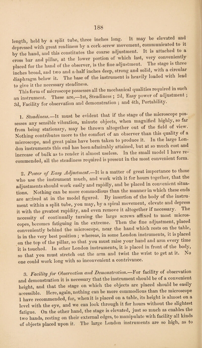 length, held by a split tube, three inches long. It may be elevated and depressed with great readiness by a cork-screw movement, communicated to it by the hand, and this constitutes the coarse adjustment. It is attached to a cross bar and pillar, at the lower portion of which last, very conveniently placed for the hand of the observer, is the fine adjustment. The stage is three inches broad, and two and a-half inches deep, strong and solid, with a circular diaphragm below it. The base of the instrument is heavily loaded with lead to give it the necessary steadiness. This form of microscope possesses all the mechanical qualities required in sue 1 an instrument. These are,—1st, Steadiness ; 2d, Easy power of adjustment ; 3d, Facility for observation and demonstration ; and 4th, Poitabilit}. 1. Steadiness.-It must be evident that if the stage of the microscope pos¬ sesses any sensible vibration, minute objects, when magnified highly, so far from being stationary, may be thrown altogether out of the field of view. Nothing contributes more to the comfort of an observer than this quality of a microscope, and great pains have been taken to produce it. In the large Lon¬ don instruments this end has been admirably attained, but at so much cost and increase of bulk as to render it almost useless. In the small model I have re¬ commended, all the steadiness required is present in the most convenient form. 2. Power of Easy Adjustment —It is a matter of great importance to those who use the instrument much, and work with it for hours together, that the adjustments should work easily and rapidly, and be placed in convenient situa¬ tions. Nothing can be more commodious than the manner in which these ends are arrived at in the model figured. By insertion of the body of the instiu- ment within a split tube, you may, by a spiral movement, elevate and depress it with the greatest rapidity, and even remove it altogether if necessary. The necessity of continually turning the large screws affixed to most micros¬ copes, becomes fatiguing in the extreme. Then the fine adjustment, placed conveniently behind the microscope, near the hand which rests on the table, is in the very best position ; whereas, in some London instruments, it is placed on the top of the pillar, so that you must raise your hand and arm every time it is touched. In other London instruments, it is placed in front of the body, so that you must stretch out the arm and twist the wrist to get at it. No one could work long with so inconvenient a contrivance. 3. Facility for Observation and Demonstration.—For facility of observation and demonstration it is necessary that the instrument should be of a convenient height, and that the stage on which the objects are placed should be easily accessible. Here, again, nothing can be more commodious than the microscope I have recommended, for, when it is placed on a table, its height is almost on a level with the eye, and we can look through it for hours without the slightest fatigue. On the other hand, the stage is elevated, just so much as enables the two hands, resting on their external edges, to manipulate with facility all kinds of objects placed upon it. The large London instruments are so high, as to