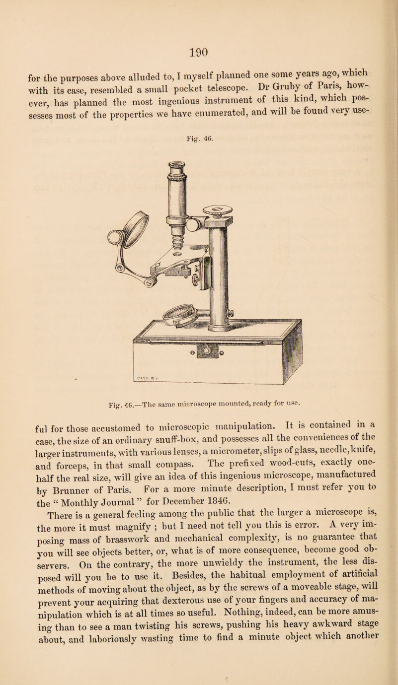 for the purposes above alluded to, I myself planned one some yeais ago, which with its case, resembled a small pocket telescope. Dr Gruby of Paris, how¬ ever, has planned the most ingenious instrument of this kind, which pos¬ sesses most of the properties we have enumerated, and will be found very use- Fig. 46. Fig. 46.—The same microscope mounted, ready for use. ful for those accustomed to microscopic manipulation. It is contained m a case, the size of an ordinary snuff-box, and possesses all the conveniences of the larger instruments, with various lenses, a micrometer, slips of glass, needle, knife, and forceps, in that small compass. The prefixed wood-cuts, exactly one- half the real size, will give an idea of this ingenious microscope, manufactured by Brunner of Paris. For a more minute description, I must refer you to the “ Monthly Journal ” for December 1846. There is a general feeling among the public that the larger a microscope is, the more it must magnify ; but I need not tell you this is error. A very im¬ posing mass of brasswork and mechanical complexity, is no guarantee that you will see objects better, or, what is of more consequence, become good ob¬ servers. On the contrary, the more unwieldy the instrument, the less dis¬ posed will you be to use it. Besides, the habitual employment of artificial methods of moving about the object, as by the screws of a moveable stage, will prevent your acquiring that dexterous use of your fingers and accuracy of ma¬ nipulation which is at all times so useful. Nothing, indeed, can be more amus¬ ing than to see a man twisting his screws, pushing his heavy awkward stage about, and laboriously wasting time to find a minute object which another