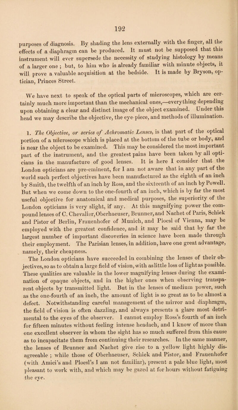 purposes of diagnosis. By shading the lens externally with the fingei, all the effects of a diaphragm can be produced. It must not be supposed that this instrument will ever supersede the necessity of studying histology by means of a larger one ; but, to him who is already familiar with minute objects, it will prove a valuable acquisition at the bedside. It is made by Bryson, op¬ tician, Princes Street. We have next to speak of the optical parts of microscopes, which are cer¬ tainly much more important than the mechanical ones,—everything depending upon obtaining a clear and distinct image of the object examined. Undei this head we may describe the objective, the eye piece, and methods of illumination. 1. The Objective, or series of Achromatic Lenses, is that part of the optical portion of a microscope which is placed at the bottom of the tube or body, and is near the object to be examined. This may be considered the most important part of the instrument, and the greatest pains have been taken by all opti¬ cians in the manufacture of good lenses. It is here I consider that the London opticians are pre-eminent, for I am not aware that in any part of the world such perfect objectives have been manufactured as the eighth of an inch bv Smith, the twelfth of an inch by Ross, and the sixteenth of an inch by Powell. But when we come down to the one-fourth of an inch, which is by far the most useful objective for anatomical and medical purposes, the superiority of the London opticians is very slight, if any. At this magnifying power the com¬ pound lenses of C. Chevalier, Oberhaeuser, Brunner, and Nachet of Paris, Schiek and Pistol* of Berlin, Frauenhofer of Munich, and Ploesl of Vienna, may be employed with the greatest confidence, and it may be said that by far the largest number of important discoveries in science have been made through their employment. The Parisian lenses, in addition, have one great advantage, namely, their cheapness. The London opticians have succeeded in combining the lenses of their ob¬ jectives, so as to obtain a large field of vision, with as little loss of light as possible. These qualities are valuable in the lower magnifying lenses during the exami¬ nation of opaque objects, and in the higher ones when observing transpa¬ rent objects by transmitted light. But in the lenses of medium power, such as the one-fourth of an inch, the amount of light is so great as to be almost a defect. Notwithstanding careful management of the mirror and diaphragm, the field of vision is often dazzling, and always presents a glare most detri¬ mental to the eyes of the observer. I cannot employ Ross’s fourth of an inch for fifteen minutes without feeling intense lieadach, and I know of more than one excellent observer in whom the sight has so much suffered from this cause as to incapacitate them from continuing their researches. In the same manner, the lenses of Brunner and Nachet give rise to a yellow light highly dis¬ agreeable ; while those of Oberhaeuser, Schiek and Pistor, and Frauenhofer (with Amici’s and Ploesl’s I am not familiar), present a pale blue light, most pleasant to work with, and which may be gazed at for hours without fatiguing the eve.