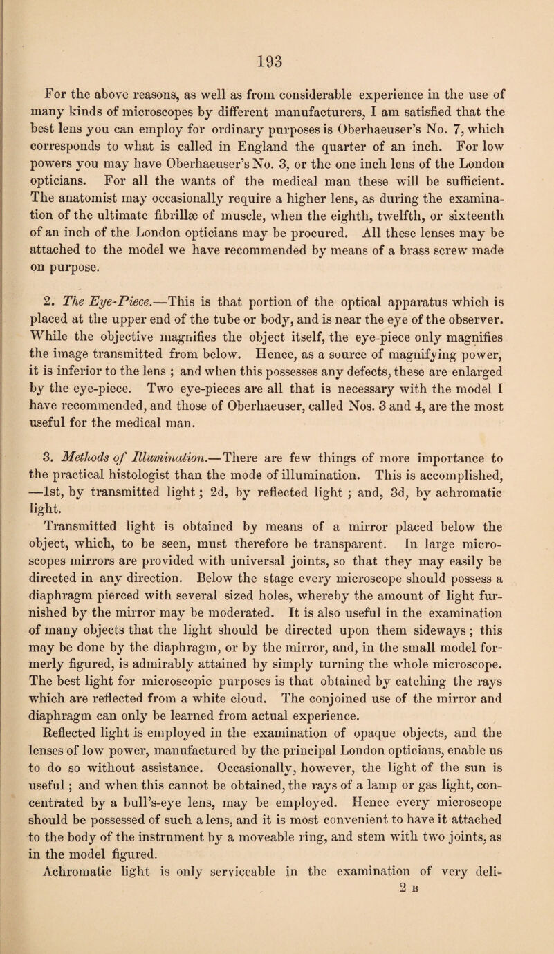 For the above reasons, as well as from considerable experience in the use of many kinds of microscopes by different manufacturers, I am satisfied that the best lens you can employ for ordinary purposes is Oberhaeuser’s No. 7, which corresponds to what is called in England the quarter of an inch. For low powers you may have Oberhaeuser’s No. 3, or the one inch lens of the London opticians. For all the wants of the medical man these wTill be sufficient. The anatomist may occasionally require a higher lens, as during the examina¬ tion of the ultimate fibrillse of muscle, when the eighth, twelfth, or sixteenth of an inch of the London opticians may be procured. All these lenses may be attached to the model we have recommended by means of a brass screw made on purpose. 2. The Eye-Piece.—This is that portion of the optical apparatus which is placed at the upper end of the tube or body, and is near the eye of the observer. While the objective magnifies the object itself, the eye-piece only magnifies the image transmitted from below. Hence, as a source of magnifying power, it is inferior to the lens ; and when this possesses any defects, these are enlarged by the eye-piece. Two eye-pieces are all that is necessary with the model I have recommended, and those of Oberhaeuser, called Nos. 3 and 4, are the most useful for the medical man. 3. Methods of Illumination.—There are few things of more importance to the practical histologist than the mode of illumination. This is accomplished, —1st, by transmitted light; 2d, by reflected light ; and, 3d, by achromatic light. Transmitted light is obtained by means of a mirror placed below the object, which, to be seen, must therefore be transparent. In large micro¬ scopes mirrors are provided with universal joints, so that they may easily be directed in any direction. Below the stage every microscope should possess a diaphragm pierced with several sized holes, whereby the amount of light fur¬ nished by the mirror may be moderated. It is also useful in the examination of many objects that the light should be directed upon them sideways; this may be done by the diaphragm, or by the mirror, and, in the small model for¬ merly figured, is admirably attained by simply turning the whole microscope. The best light for microscopic purposes is that obtained by catching the rays which are reflected from a white cloud. The conjoined use of the mirror and diaphragm can only be learned from actual experience. Reflected light is employed in the examination of opaque objects, and the lenses of low power, manufactured by the principal London opticians, enable us to do so without assistance. Occasionally, however, the light of the sun is useful; and when this cannot be obtained, the rays of a lamp or gas light, con¬ centrated by a bull’s-eye lens, may be employed. Hence every microscope should be possessed of such a lens, and it is most convenient to have it attached to the body of the instrument by a moveable ring, and stem with two joints, as in the model figured. Achromatic light is only serviceable in the examination of very deli- 2 B