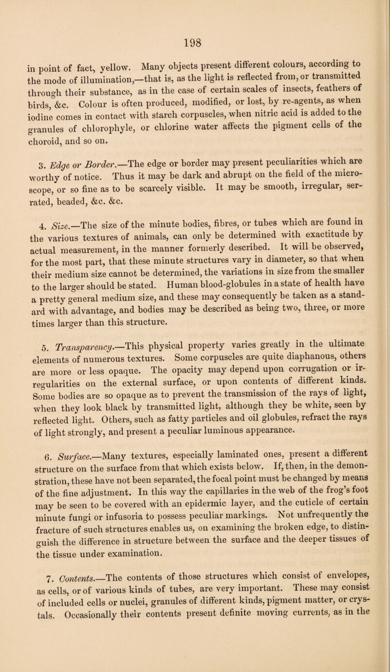 in point of fact, yellow. Many objects present different colours, according to the mode of illumination,—that is, as the light is reflected from, or transmitted through their substance, as in the case of certain scales of insects, feathers of birds, &c. Colour is often produced, modified, or lost, by re-agents, as when iodine comes in contact with starch corpuscles, when nitric acid is added to the granules of chlorophyle, or chlorine water affects the pigment cells of the choroid, and so on. 3. Edge or Border.—The edge or border may present peculiarities which are worthy of notice. Thus it may be dark and abrupt on the field of the micro¬ scope, or so fine as to be scarcely visible. It may be smooth, irregular, ser¬ rated, beaded, &c. &c. 4. Size .—The size of the minute bodies, fibres, or tubes which are found in the various textures of animals, can only be determined with exactitude by actual measurement, in the manner formerly described. It will be obseived, for the most part, that these minute structures vary in diameter, so that when their medium size cannot be determined, the variations in size from the smaller to the larger should be stated. Human blood-globules in a state of health have a pretty general medium size, and these may consequently be taken as a stand¬ ard with advantage, and bodies may be described as being two, three, or more times larger than this structure. 5. Transparency.—This physical property varies greatly in the ultimate elements of numerous textures. Some corpuscles are quite diaphanous, others are more or less opaque. The opacity may depend upon corrugation or ir¬ regularities on the external surface, or upon contents of different kinds. Some bodies are so opaque as to prevent the transmission of the rays of light, when they look black by transmitted light, although they be white, seen by reflected light. Others, such as fatty particles and oil globules, refract the rays of light strongly, and present a peculiar luminous appearance. 6. Surface.—Many textures, especially laminated ones, present a different structure on the surface from that which exists below. If, then, in the demon¬ stration, these have not been separated, the focal point must be changed by means of the fine adjustment. In this way the capillaries in the web of the frog’s foot may be seen to be covered with an epidermic layer, and the cuticle of certain minute fungi or infusoria to possess peculiar markings. Not unfrequently the fracture of such structures enables us, on examining the broken edge, to distin¬ guish the difference in structure between the surface and the deeper tissues of © the tissue under examination. 7. Contents._The contents of those structures which consist of envelopes, as cells, or of various kinds of tubes, are very important. These may consist of included cells or nuclei, granules of different kinds, pigment matter, or crys¬ tals. Occasionally their contents present definite moving currents, as in the