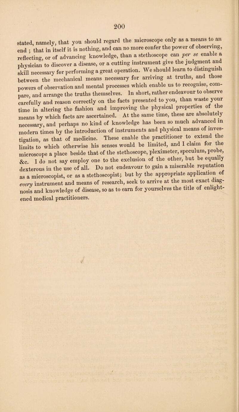 stated, namely, that you should regard the microscope only as a means to an end ; that in itself it is nothing, and can no more confer the power of observing, reflecting, or of advancing knowledge, than a stethoscope can per se enable a physician to discover a disease, or a cutting instrument give the judgment and skill necessary for performing a great operation. We should learn to distinguish between the mechanical means necessary for arriving at truths, and those powers of observation and mental processes which enable us to recognise, com¬ pare and arrange the truths themselves. In short, rather endeavour to observe carefully and reason correctly on the facts presented to you, than waste your time in altering the fashion and improving the physical properties of the means by which facts are ascertained. At the same time, these are absolutely necessary, and perhaps no kind of knowledge has been so much advanced in modern times by the introduction of instruments and physical means of inves¬ tigation, as that of medicine. These enable the practitioner to extend the limits to which otherwise his senses would be limited, and I claim for the microscope a place beside that of the stethoscope, pleximeter, speculum, probe, &c I do not say employ one to the exclusion of the other, but be equally dexterous in the use of all. Do not endeavour to gain a miserable reputation as a microscopist, or as a stethoscopist; but by the appropriate application of every instrument and means of research, seek to arrive at the most exact diag¬ nosis and knowledge of disease, so as to earn for yourselves the title of enlight¬ ened medical practitioners. £