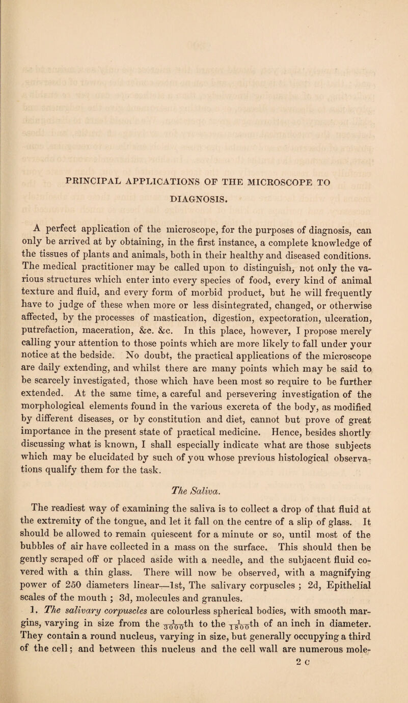 PRINCIPAL APPLICATIONS OF THE MICROSCOPE TO DIAGNOSIS. A perfect application of the microscope, for the purposes of diagnosis, can only be arrived at by obtaining, in the first instance, a complete knowledge of the tissues of plants and animals, both in their healthy and diseased conditions. The medical practitioner may be called upon to distinguish, not only the va¬ rious structures which enter into every species of food, every kind of animal texture and fluid, and every form of morbid product, hut he will frequently have to judge of these when more or less disintegrated, changed, or otherwise affected, by the processes of mastication, digestion, expectoration, ulceration, putrefaction, maceration, &c. &c. In this place, however, I propose merely calling your attention to those points which are more likely to fall under your notice at the bedside. No doubt, the practical applications of the microscope are daily extending, and whilst there are many points which may be said to be scarcely investigated, those which have been most so require to be further extended. At the same time, a careful and persevering investigation of the morphological elements found in the various excreta of the body, as modified by different diseases, or by constitution and diet, cannot but prove of great importance in the present state of practical medicine. Hence, besides shortly discussing what is known, I shall especially indicate what are those subjects which may he elucidated by such of you whose previous histological observa¬ tions qualify them for the task. The Saliva. The readiest way of examining the saliva is to collect a drop of that fluid at the extremity of the tongue, and let it fall on the centre of a slip of glass. It should be allowed to remain quiescent for a minute or so, until most of the bubbles of air have collected in a mass on the surface. This should then be gently scraped off or placed aside with a needle, and the subjacent fluid co¬ vered with a thin glass. There will now be observed, with a magnifying power of 250 diameters linear—1st, The salivary corpuscles ; 2d, Epithelial scales of the mouth ; 3d, molecules and granules. 1. The salivary corpuscles are colourless spherical bodies, with smooth mar¬ gins, varying in size from the ^Vtfth to the y^-g-th of an inch in diameter. They contain a round nucleus, varying in size, but generally occupying a third of the cell; and between this nucleus and the cell wall are numerous mole-