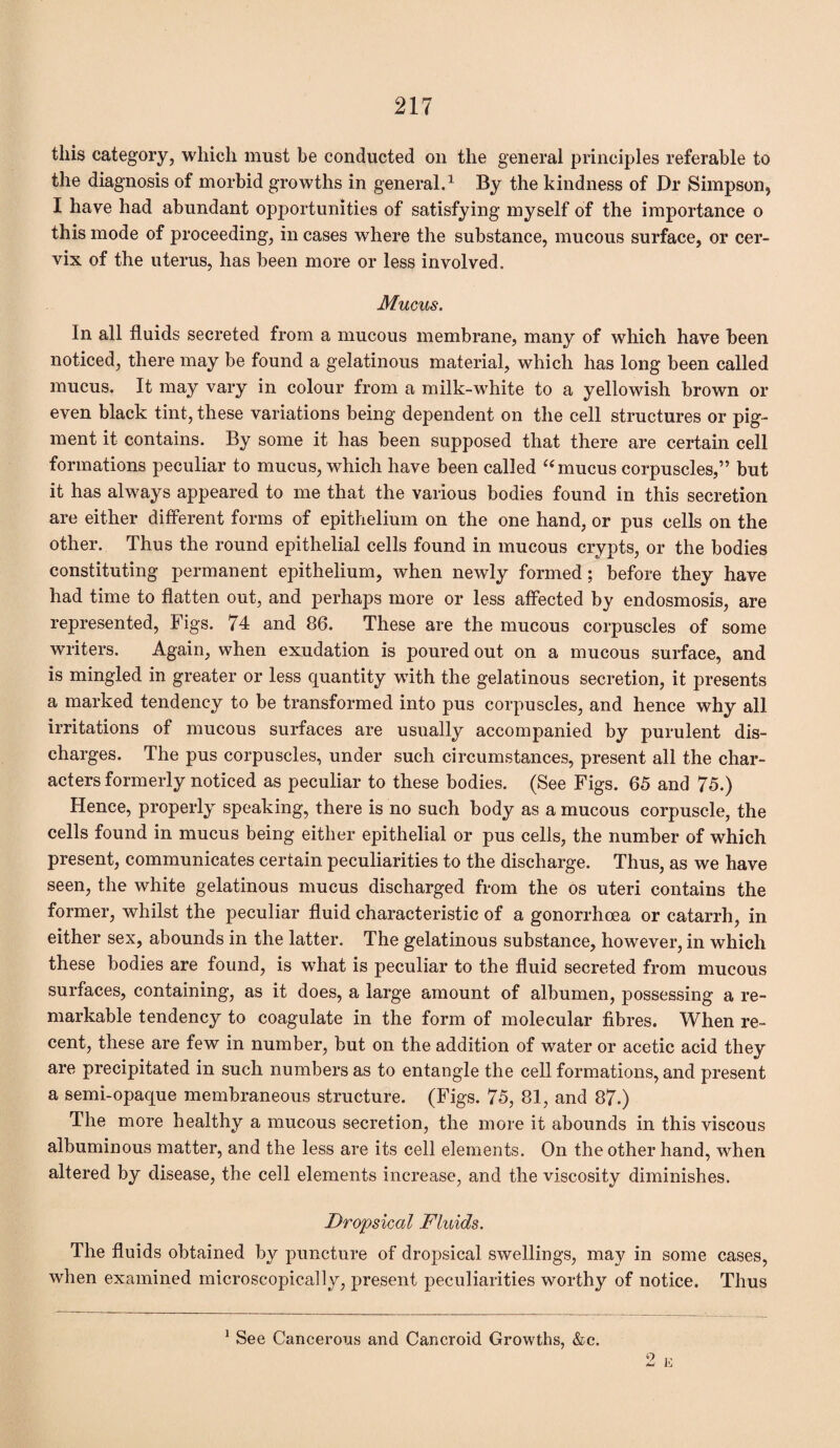 this category, which must be conducted on the general principles referable to the diagnosis of morbid growths in general.1 By the kindness of Dr Simpson, I have had abundant opportunities of satisfying myself of the importance o this mode of proceeding, in cases where the substance, mucous surface, or cer¬ vix of the uterus, has been more or less involved. Mucus. In all fluids secreted from a mucous membrane, many of which have been noticed, there may be found a gelatinous material, which has long been called mucus. It may vary in colour from a milk-white to a yellowish brown or even black tint, these variations being dependent on the cell structures or pig¬ ment it contains. By some it has been supposed that there are certain cell formations peculiar to mucus, which have been called “ mucus corpuscles,” but it has always appeared to me that the various bodies found in this secretion are either different forms of epithelium on the one hand, or pus cells on the other. Thus the round epithelial cells found in mucous crypts, or the bodies constituting permanent epithelium, when newly formed; before they have had time to flatten out, and perhaps more or less affected by endosmosis, are represented, Figs. 74 and 86. These are the mucous corpuscles of some writers. Again, when exudation is poured out on a mucous surface, and is mingled in greater or less quantity with the gelatinous secretion, it presents a marked tendency to be transformed into pus corpuscles, and hence why all irritations of mucous surfaces are usually accompanied by purulent dis¬ charges. The pus corpuscles, under such circumstances, present all the char¬ acters formerly noticed as peculiar to these bodies. (See Figs. 65 and 75.) Hence, properly speaking, there is no such body as a mucous corpuscle, the cells found in mucus being either epithelial or pus cells, the number of which present, communicates certain peculiarities to the discharge. Thus, as we have seen, the white gelatinous mucus discharged from the os uteri contains the former, whilst the peculiar fluid characteristic of a gonorrhoea or catarrh, in either sex, abounds in the latter. The gelatinous substance, however, in which these bodies are found, is what is peculiar to the fluid secreted from mucous surfaces, containing, as it does, a large amount of albumen, possessing a re¬ markable tendency to coagulate in the form of molecular fibres. When re¬ cent, these are few in number, but on the addition of water or acetic acid they are precipitated in such numbers as to entangle the cell formations, and present a semi-opaque membraneous structure. (Figs. 75, 81, and 87.) The more healthy a mucous secretion, the more it abounds in this viscous albuminous matter, and the less are its cell elements. On the other hand, when altered by disease, the cell elements increase, and the viscosity diminishes. Dropsical Fluids. The fluids obtained by puncture of dropsical swellings, may in some cases, when examined microscopically, present peculiarities worthy of notice. Thus 1 See Cancerous and Cancroid Growths, &c.