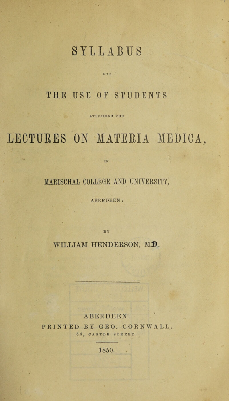 SYLLABUS FOR THE USE OF STUDENTS ATTENDING THE LECTURES ON MATERIA MEDICA IN MARISCHAL COLLEGE AND UNIVERSITY, ABERDEEN; WILLIAM HENDERSON, M.D. ABERDEEN: FRINTED BY GEO. CORNWALL, 54, CASTLE STREET. 1850.