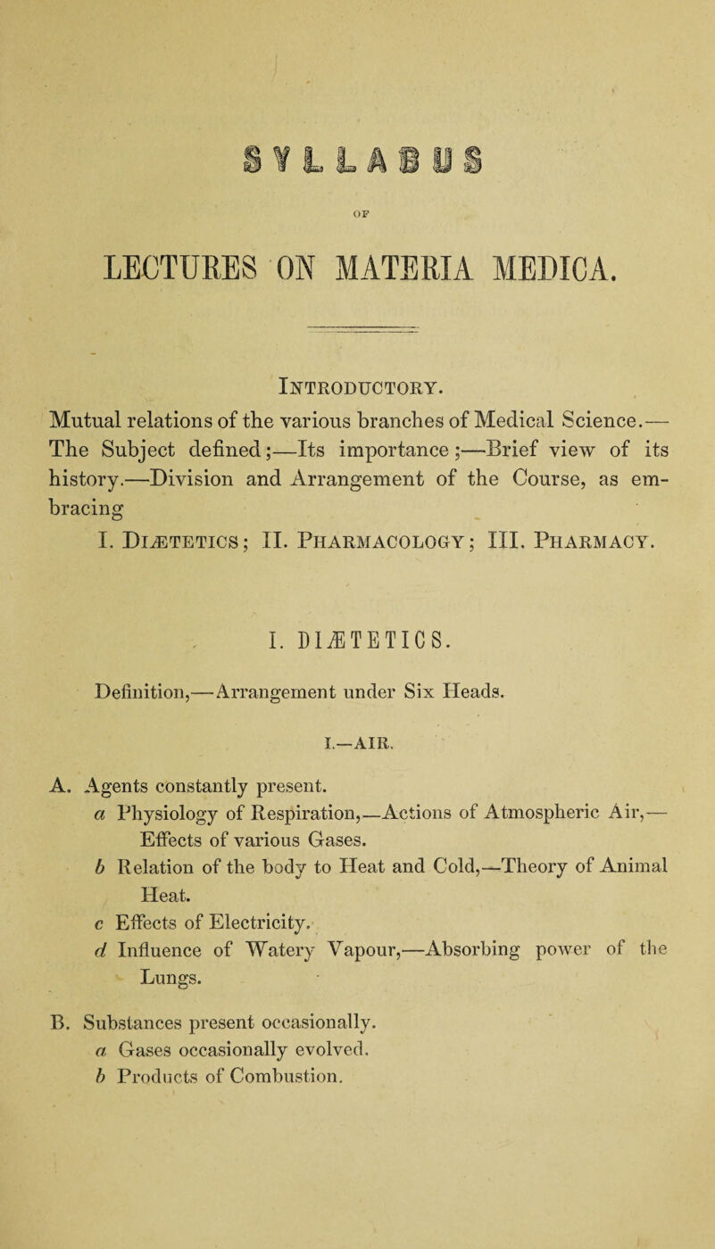 OF LECTURES ON MATERIA MEDICA. Introductory. Mutual relations of the various branches of Medical Science.— The Subject defined;—Its importance ;—Brief view of its history.—Division and Arrangement of the Course, as em¬ bracing I. DliETETICS; II. PHARMACOLOGY; III. PHARMACY. I. DIETETICS. Definition,—Arrangement under Six Heads. I.—AIR. A. Agents constantly present. a Physiology of Respiration,—Actions of Atmospheric Air,— Effects of various Gases. b Relation of the body to Heat and Cold,—Theory of Animal Heat. c Effects of Electricity. d Influence of Watery Vapour,—Absorbing power of the Lungs. B. Substances present occasionally. a Gases occasionally evolved. b Products of Combustion.