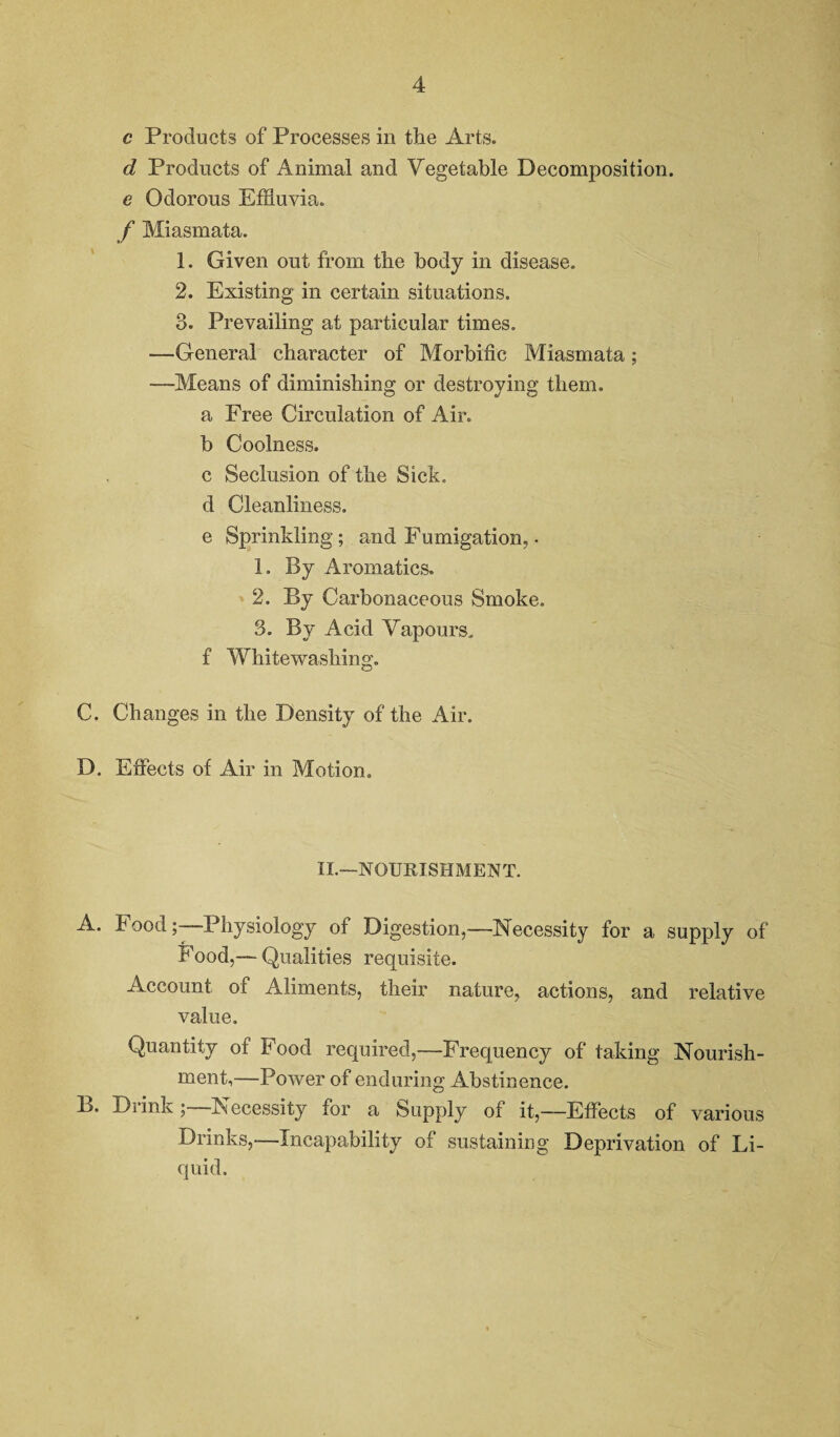 c Products of Processes in the Arts. d Products of Animal and Vegetable Decomposition. e Odorous Effluvia. f Miasmata. 1. Given out from the body in disease. 2. Existing in certain situations. 3. Prevailing at particular times. —General character of Morbific Miasmata; —Means of diminishing or destroying them, a Free Circulation of Air. b Coolness. c Seclusion of the Sick, d Cleanliness. e Sprinkling; and Fumigation, • 1. By Aromatics. 2. By Carbonaceous Smoke. 3. By Acid Vapours, f Whitewashing. C. Changes in the Density of the Air. D. Effects of Air in Motion. II.—NOURISHMENT. A. FoodPhysiology of Digestion,—Necessity for a supply of Food,— Qualities requisite. Account of Aliments, their nature, actions, and relative value. Quantity of Food required,—Frequency of taking Nourish¬ ment,—Power of enduring Abstinence. B. Diink; Necessity for a Supply of it,—Effects of various Drinks,—Incapability of sustaining Deprivation of Li¬ quid.