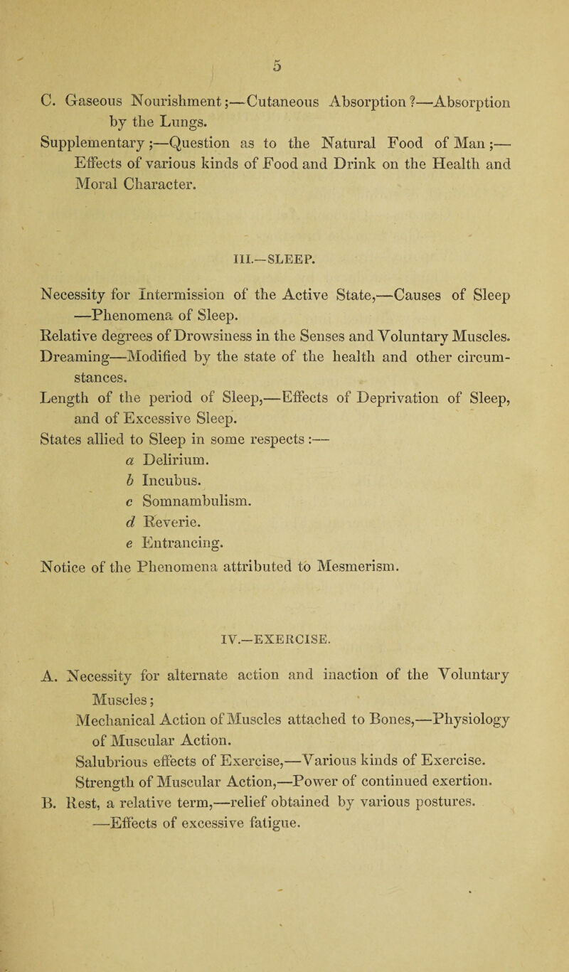 C. Gaseous Nourishment;—Cutaneous Absorption?—Absorption by the Lungs. Supplementary;—Question as to the Natural Food of Man Effects of various kinds of Food and Drink on the Health and Moral Character. III.—SLEEP. Necessity for intermission of the Active State,—Causes of Sleep —Phenomena of Sleep. Relative degrees of Drowsiness in the Senses and Voluntary Muscles. Dreaming—Modified by the state of the health and other circum¬ stances. Length of the period of Sleep,—Effects of Deprivation of Sleep, and of Excessive Sleep. States allied to Sleep in some respects:— a Delirium. b Incubus. c Somnambulism. d Reverie. e Entrancing. Notice of the Phenomena attributed to Mesmerism. IV.—EXERCISE. A. Necessity for alternate action and inaction of the Voluntary Muscles; Mechanical Action of Muscles attached to Bones,—Physiology of Muscular Action. Salubrious effects of Exercise,—Various kinds of Exercise. Strength of Muscular Action,—Power of continued exertion. B. Rest, a relative term,—relief obtained by various postures. —Effects of excessive fatigue.