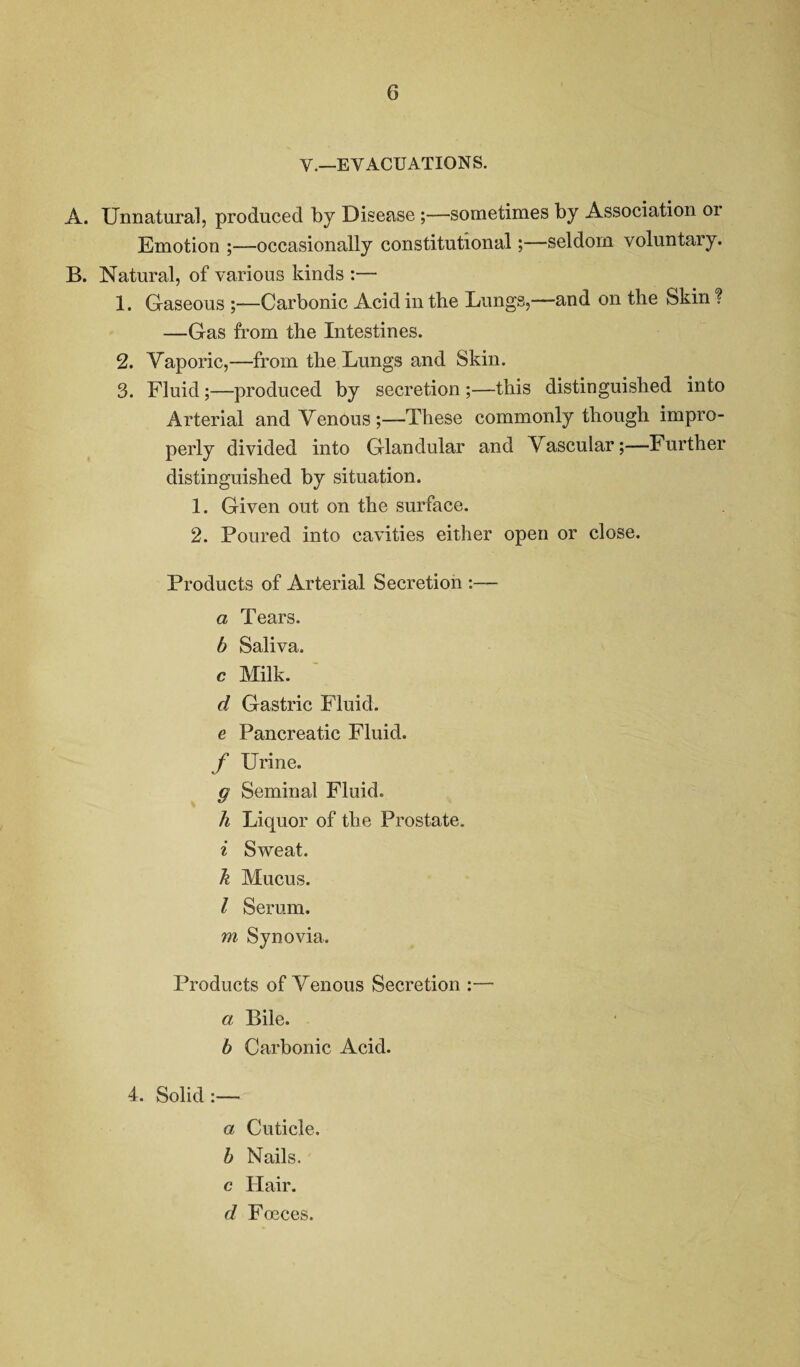 G V.—EVACUATIONS. A. Unnatural, produced by Disease ;—sometimes by Association 01 Emotion ;—occasionally constitutional;—seldom voluntary. B. Natural, of various kinds :— 1. Gaseous ;—Carbonic Acid in the Lungs,—and on the Skin ? —Gas from the Intestines. 2. Vaporic,—from the Lungs and Skin. 3. Fluid;—produced by secretion ;—this distinguished into Arterial and Venous;—These commonly though impro¬ perly divided into Glandular and Vascular;—Further distinguished by situation. 1. Given out on the surface. 2. Poured into cavities either open or close. Products of Arterial Secretion :— a Tears. b Saliva, c Milk. d Gastric Fluid. e Pancreatic Fluid. f Urine. g Seminal Fluid. h Liquor of the Prostate. i Sweat. k Mucus. I Serum. m Synovia. Products of Venous Secretion :— a Bile. b Carbonic Acid. 4. Solid:— a Cuticle. b Nails. c Hair. d Focces.