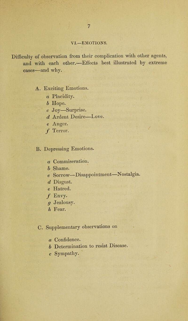 VI.—EMOTIONS. Difficulty of observation from their complication with other agents, and with each other.—Effects best illustrated by extreme cases—and why. A. Exciting Emotions. a Placidity. b Hope. c Joy—Surprise. d Ardent Desire—Love. e Anger. f Terror. B. Depressing Emotions. a Commiseration. b Shame. c Sorrow—Disappoi ntment—Nostalgia. d Disgust. e Hatred. f Envy. g Jealousy. h Fear. C. Supplementary observations on a Confidence. b Determination to resist Disease. c Sympathy.