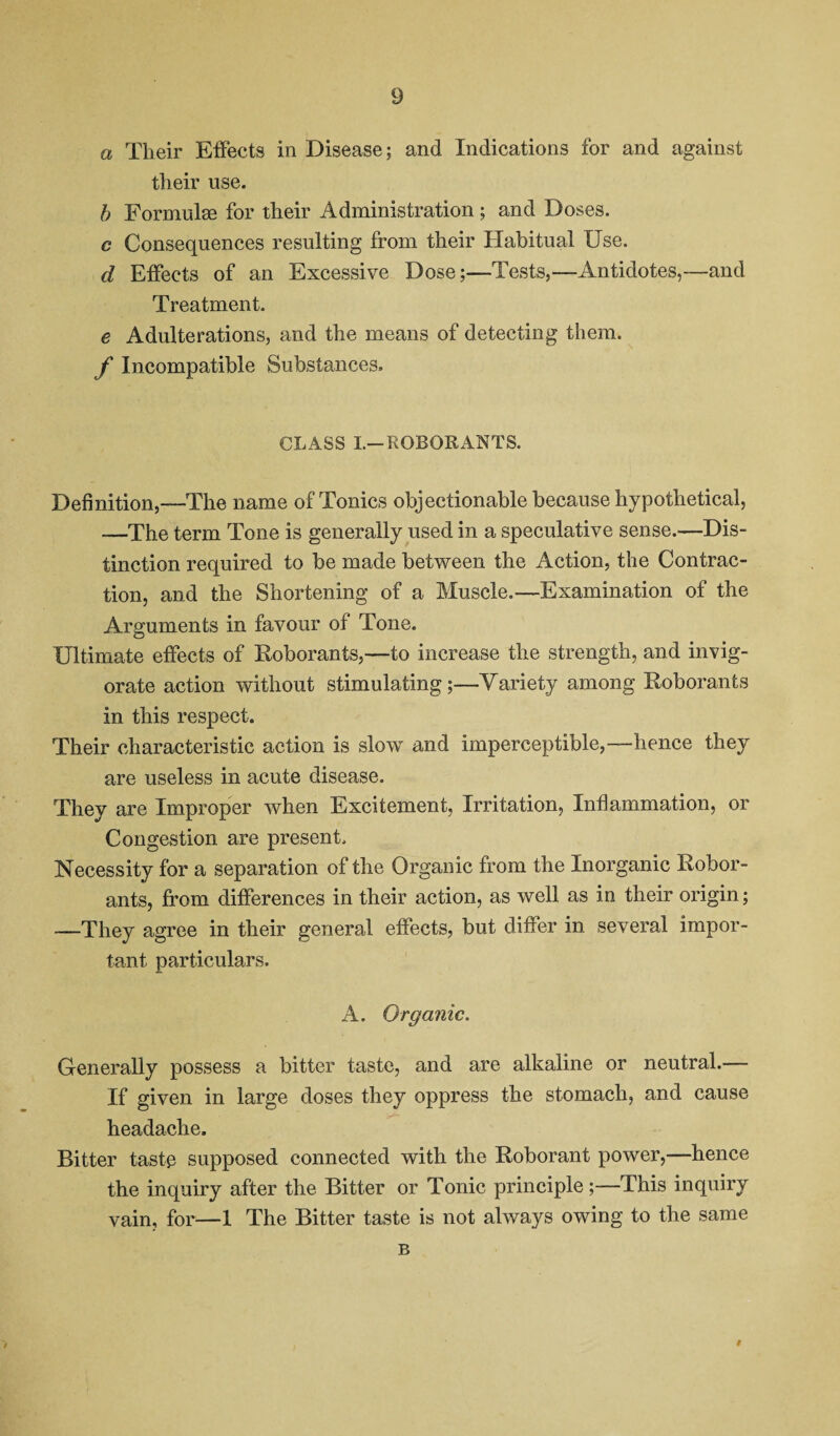 a Their Effects in Disease; and Indications for and against their use. h Formulae for their Administration ; and Doses. c Consequences resulting from their Habitual Use. d Effects of an Excessive Dose;—Tests,—Antidotes,—and Treatment. e Adulterations, and the means of detecting them. f Incompatible Substances. CLASS L-ROBORANTS. Definition,—The name of Tonics objectionable because hypothetical, —The term Tone is generally used in a speculative sense.—Dis¬ tinction required to be made between the Action, the Contrac¬ tion, and the Shortening of a Muscle.—Examination of the Arguments in favour of Tone. Ultimate effects of Roborants,—to increase the strength, and invig¬ orate action without stimulating;—Variety among Roborants in this respect. Their characteristic action is slow and imperceptible,—hence they are useless in acute disease. They are Improper when Excitement, Irritation, Inflammation, or Congestion are present. Necessity for a separation of the Organic from the Inorganic Robor¬ ants, from differences in their action, as well as in their origin; —They agree in their general effects, but differ in several impor¬ tant particulars. A. Organic. Generally possess a bitter taste, and are alkaline or neutral.— If given in large doses they oppress the stomach, and cause headache. Bitter taste supposed connected with the Roborant power,—hence the inquiry after the Bitter or Tonic principle;—This inquiry vain, for—1 The Bitter taste is not always owing to the same B #