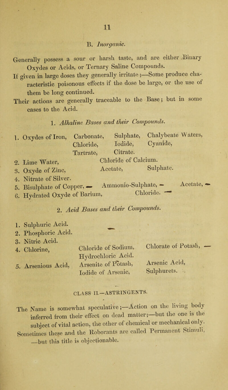 B. Inorganic. Generally possess a sour or liarsli taste, and me citliei .Linaiy Oxydes or Acids, or Ternary Saline Compounds. If given in large doses they generally irritate;—Some produce cha¬ racteristic poisonous effects if the dose be large, or the use of them be long continued. Their actions are generally traceable to the Base; but in some cases to the Acid. 1. 2. 3. 4. 5. 6. 1. 2. 3. 4. 5. 1. Alkaline Bases and their Compounds. Oxydes of Iron, Carbonate, Sulphate, Chalybeate W aters, Chloride, Iodide, Cyanide, Tartrate, Citrate. Lime Water, Chloride of Calcium. Oxyde of Zinc, Acetate, Sulphate. Nitrate of Silver. Bisulphate of Copper, — Ammonio-Sulphate, — Hydrated Oxyde of Barium, Chloride. Acetate, *»• 2. Acid Bases and their Compounds. Sulphuric Acid. Phosphoric Acid. Nitric Acid. Chlorine, Arsenious Acid, Chloride of Sodium, Hydrochloric Acid. Arsenite of Potash, Iodide of Arsenic, Chlorate of Potash, Arsenic Acid, Sulphurets. CLASS II.—ASTRINGENTS. The Name is somewhat speculative;—Action on the living body inferred from their effect on dead matter;—but the one is the subject of vital action, the other of chemical or mechanical only. Sometimes these and the Roborants are called Permanent Stimuli, _but this title is objectionable.