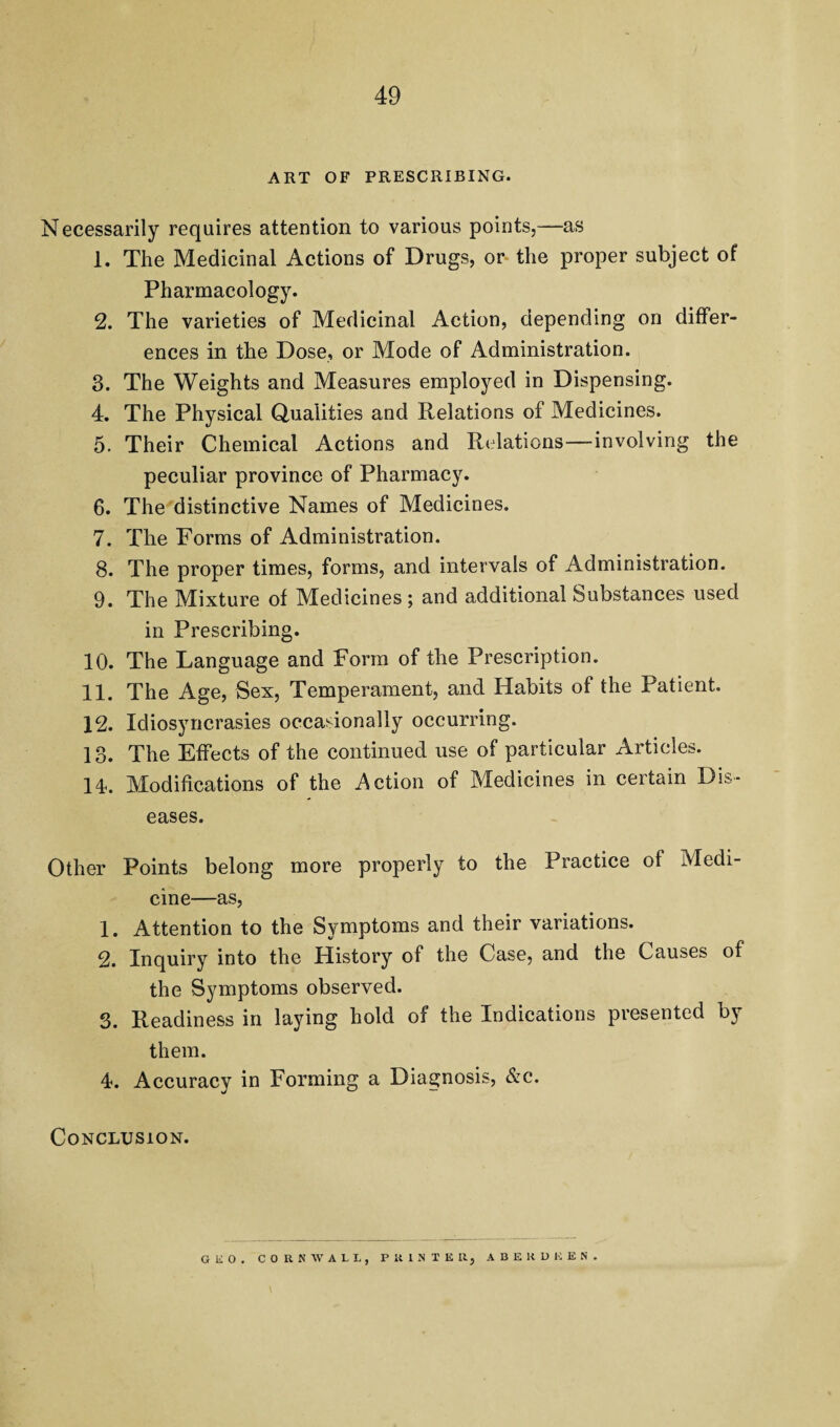 ART OF PRESCRIBING. Necessarily requires attention to various points,—as 1. The Medicinal Actions of Drugs, or- the proper subject of Pharmacology. 2. The varieties of Medicinal Action, depending on differ¬ ences in the Dose, or Mode of Administration. 3. The Weights and Measures employed in Dispensing. 4. The Physical Qualities and Relations of Medicines. 5. Their Chemical Actions and Relations—involving the peculiar province of Pharmacy. 6. The distinctive Names of Medicines. 7. The Forms of Administration. 8. The proper times, forms, and intervals of Administration. 9. The Mixture of Medicines; and additional Substances used in Prescribing. 10. The Language and Form of the Prescription. 11. The Age, Sex, Temperament, and Habits of the Patient. 12. Idiosyncrasies occasionally occurring. 13. The Effects of the continued use of particular Articles. 14. Modifications of the Action of Medicines in certain Dis¬ eases. Other Points belong more properly to the Practice of Medi¬ cine—as, 1. Attention to the Symptoms and their variations. 2. Inquiry into the History of the Case, and the Causes of the Symptoms observed. 3. Readiness in laying hold of the Indications presented by them. 4. Accuracy in Forming a Diagnosis, &c. Conclusion. OliO. CORNWALL, PRINTER, A B E K D E E N .