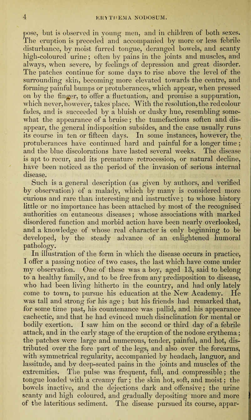 pose, but is observed in young men, and in children of both sexes. The eruption is preceded and accompanied by more or less febrile disturbance, by moist furred tongue, deranged bowels, and scanty high-coloured urine; often by pains in the joints and muscles, and always, when severe, by feelings of depression and great disorder. The patches continue for some days to rise above the level of the surrounding skin, becoming more elevated towards the centre, and forming painful bumps or protuberances, which appear, when pressed on by the finger, to offer a fluctuation, and promise a suppuration, which never, however, takes place. With the resolution, the red colour fades, and is succeeded by a bluish or dusky hue, resembling some¬ what the appearance of a bruise; the tumefactions soften and dis¬ appear, the general indisposition subsides, and the case usually runs its course in ten or fifteen days. In some instances, howrever, the protuberances have continued hard and painful for a longer time ; and the blue discolorations have lasted several weeks. The disease is apt to recur, and its premature retrocession, or natural decline, have been noticed as the period of the invasion of serious internal disease. Such is a general description (as given by authors, and verified by observation) of a malady, which by many is considered more curious and rare than interesting and instructive; to whose history little or no importance has been attached by most of the recognised authorities on cutaneous diseases; wdiose associations with marked disordered function and morbid action have been nearly overlooked, and a knowledge of whose real character is only beginning to be developed, by the steady advance of an enlightened humoral pathology. In illustration of the form in which the disease occurs in practice, I offer a passing notice of two cases, the last which have come under my observation. One of these was a boy, aged 13, said to belong to a healthy family, and to be free from any predisposition to disease, who had been living hitherto in the country, and had only lately come to town, to pursue his education at the New Academy. He was tall and strong for his age ; but his friends had remarked that, for some time past, his countenance was pallid, and his appearance cachectic, and that he had evinced much disinclination for mental or bodily exertion. I saw him on the second or third day of a febrile attack, and in the early stage of the eruption of the nodose erythema; the patches were large and numerous, tender, painful, and hot, dis¬ tributed over the fore part of the legs, and also over the forearms, with symmetrical regularity, accompanied by headach, languor, and lassitude, and by deep-seated pains in the joints and muscles of the extremities. The pulse was frequent, full, and compressible; the tongue loaded with a creamy fur; the skin hot, soft, and moist; the bowels inactive, and the dejections dark and offensive; the urine scanty and high coloured, and gradually depositing more and more of the lateritious sediment. The disease pursued its course, appar-