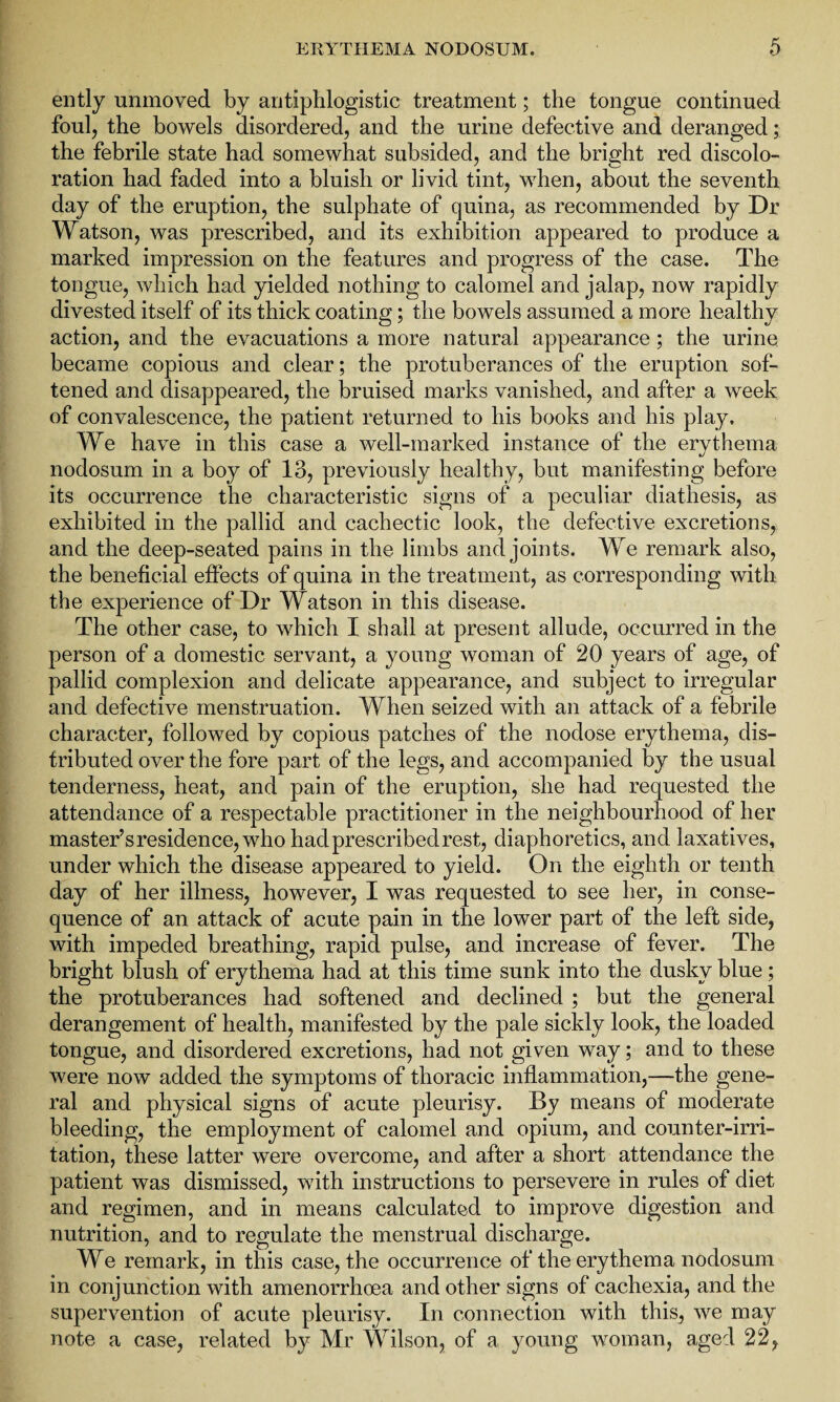 ently unmoved by antiphlogistic treatment; the tongue continued foul, the bowels disordered, and the urine defective and deranged; the febrile state had somewhat subsided, and the bright red discolo¬ ration had faded into a bluish or livid tint, when, about the seventh day of the eruption, the sulphate of quina, as recommended by Dr Watson, was prescribed, and its exhibition appeared to produce a marked impression on the features and progress of the case. The tongue, which had yielded nothing to calomel and jalap, now rapidly divested itself of its thick coating; the bowels assumed a more healthy action, and the evacuations a more natural appearance ; the urine became copious and clear; the protuberances of the eruption sof¬ tened and disappeared, the bruised marks vanished, and after a week of convalescence, the patient returned to his books and his play. We have in this case a well-marked instance of the erythema nodosum in a boy of 13, previously healthy, but manifesting before its occurrence the characteristic signs of a peculiar diathesis, as exhibited in the pallid and cachectic look, the defective excretions, and the deep-seated pains in the limbs and joints. We remark also, the beneficial effects of quina in the treatment, as corresponding with the experience of Dr Watson in this disease. The other case, to which I shall at present allude, occurred in the person of a domestic servant, a young woman of 20 years of age, of pallid complexion and delicate appearance, and subject to irregular and defective menstruation. When seized with an attack of a febrile character, followed by copious patches of the nodose erythema, dis¬ tributed over the fore part of the legs, and accompanied by the usual tenderness, heat, and pain of the eruption, she had requested the attendance of a respectable practitioner in the neighbourhood of her master’s residence, who had prescribed rest, diaphoretics, and laxatives, under which the disease appeared to yield. On the eighth or tenth day of her illness, however, I was requested to see her, in conse¬ quence of an attack of acute pain in the lower part of the left side, with impeded breathing, rapid pulse, and increase of fever. The bright blush of erythema had at this time sunk into the dusky blue; the protuberances had softened and declined ; but the general derangement of health, manifested by the pale sickly look, the loaded tongue, and disordered excretions, had not given way; and to these were now added the symptoms of thoracic inflammation,—the gene¬ ral and physical signs of acute pleurisy. By means of moderate bleeding, the employment of calomel and opium, and counter-irri¬ tation, these latter were overcome, and after a short attendance the patient was dismissed, with instructions to persevere in rules of diet and regimen, and in means calculated to improve digestion and nutrition, and to regulate the menstrual discharge. We remark, in this case, the occurrence of the erythema nodosum in conjunction with amenorrhoea and other signs of cachexia, and the supervention of acute pleurisy. In connection with this, we may note a case, related by Mr Wilson, of a young woman, aged 22,