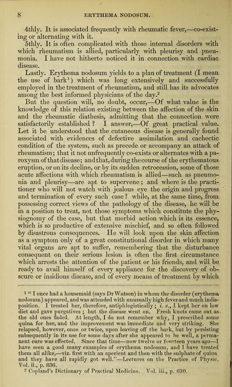 4thly. It is associated frequently with rheumatic fever,—co-exist- ing or alternating with it. 5thly. It is often complicated with those internal disorders with which rheumatism is allied, particularly with pleurisy and pneu¬ monia. I have not hitherto noticed it in connection with cardiac disease. Lastly. Erythema nodosum yields to a plan of treatment (I mean the use of bark1) which was long extensively and successfully employed in the treatment of rheumatism, and still has its advocates among the best informed physicians of the day.2 But the question will, no doubt, occur,—Of what value is the knowledge of this relation existing between the affection of the skin and the rheumatic diathesis, admitting that the connection were satisfactorily established ? I answer,'—Of great practical value. Let it be understood that the cutaneous disease is generally found associated with evidences of defective assimilation and cachectic condition of the system, such as precede or accompany an attack of rheumatism; that it not unfrequently co-exists or alternates with a pa¬ roxysm of that disease; and that, during the course of the erythematous eruption, or on its decline, or by its sudden retrocession, some of those acute affections with which rheumatism is allied—such as pneumo¬ nia and pleurisy—are apt to supervene; and where is the practi¬ tioner who will not watch with jealous eye the origin and progress and termination of every such case % while, at the same time, from possessing correct views of the pathology of the disease, he will be in a position to treat, not those symptoms which constitute the phy¬ siognomy of the case, but that morbid action which is its essence, which is so productive of extensive mischief, and so often followed by disastrous consequences. He will look upon the skin affection as a symptom only of a great constitutional disorder in which many vital organs are apt to suffer, remembering that the disturbance consequent on their serious lesion is often the first circumstance which arrests the attention of the patient or his friends, and will be ready to avail himself of every appliance for the discovery of ob¬ scure or insidious disease, and of every means of treatment by which 1 “ I once had a housemaid (says Dr Watson) in whom the disorder (erythema nodosum) appeared, and was attended with unusually high feverand much indis¬ position. I treated her, therefore, antiphlogistically; i. e., I kept her on low diet and gave purgatives ; but the disease went on. Fresh knots came out as the old ones faded. At length, I do not remember why, I prescribed some quina for her, and the improvement was immediate and very striking. She relapsed, however, once or twice, upon leaving off the bark, but by persisting subsequently in its use for some days after she appeared to be well, a perma¬ nent cure was effected. Since that time—now twelve or fourteen years ago—I have seen a good many examples of erythema nodosum, and I have treated them all alike,—viz. first with an aperient and then with the sulphate of quina and they have all rapidly got well.”—Lectures on the Practice of Phvsic, Vol.ii., p. 836. ? Copland’s Dictionary of Practical Medicine. Vol. iii., p. 630.