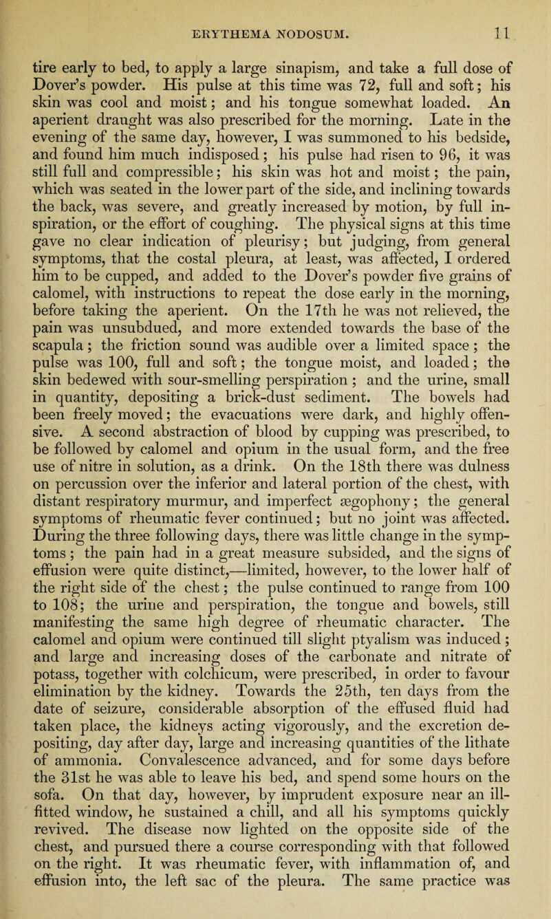 tire early to bed, to apply a large sinapism, and take a full dose of Dover’s powder. His pulse at this time was 72, full and soft; his skin was cool and moist; and his tongue somewhat loaded. An aperient draught was also prescribed for the morning. Late in the evening of the same day, however, I was summoned to his bedside, and found him much indisposed ; his pulse had risen to 96, it was still full and compressible; his skin was hot and moist; the pain, which was seated in the lower part of the side, and inclining towards the back, was severe, and greatly increased by motion, by full in¬ spiration, or the effort of coughing. The physical signs at this time gave no clear indication of pleurisy; but judging, from general symptoms, that the costal pleura, at least, was affected, I ordered him to be cupped, and added to the Dover’s powder five grains of calomel, with instructions to repeat the dose early in the morning, before taking the aperient. On the 17th he was not relieved, the pain was unsubdued, and more extended towards the base of the scapula; the friction sound was audible over a limited space; the pulse was 100, full and soft; the tongue moist, and loaded; the skin bedewed with sour-smelling perspiration ; and the urine, small in quantity, depositing a brick-dust sediment. The bowels had been freely moved; the evacuations were dark, and highly offen¬ sive. A second abstraction of blood by cupping was prescribed, to be followed by calomel and opium in the usual form, and the free use of nitre in solution, as a drink. On the 18th there was dulness on percussion over the inferior and lateral portion of the chest, with distant respiratory murmur, and imperfect segophony; the general symptoms of rheumatic fever continued; but no joint was affected. During the three following days, there was little change in the symp¬ toms ; the pain had in a great measure subsided, and the signs of effusion were quite distinct,—limited, however, to the lower half of the right side of the chest; the pulse continued to range from 100 to 108; the urine and perspiration, the tongue and bowels, still manifesting the same high degree of rheumatic character. The calomel and opium were continued till slight ptyalism was induced; and large and increasing doses of the carbonate and nitrate of potass, together with colchicum, were prescribed, in order to favour elimination by the kidney. Towards the 25th, ten days from the date of seizure, considerable absorption of the effused fluid had taken place, the kidneys acting vigorously, and the excretion de¬ positing, day after day, large and increasing quantities of the lithate of ammonia. Convalescence advanced, and for some days before the 31st he was able to leave his bed, and spend some hours on the sofa. On that day, however, by imprudent exposure near an ill- fitted window, he sustained a chill, and all his symptoms quickly revived. The disease now lighted on the opposite side of the chest, and pursued there a course corresponding with that followed on the right. It was rheumatic fever, with inflammation of, and effusion into, the left sac of the pleura. The same practice was