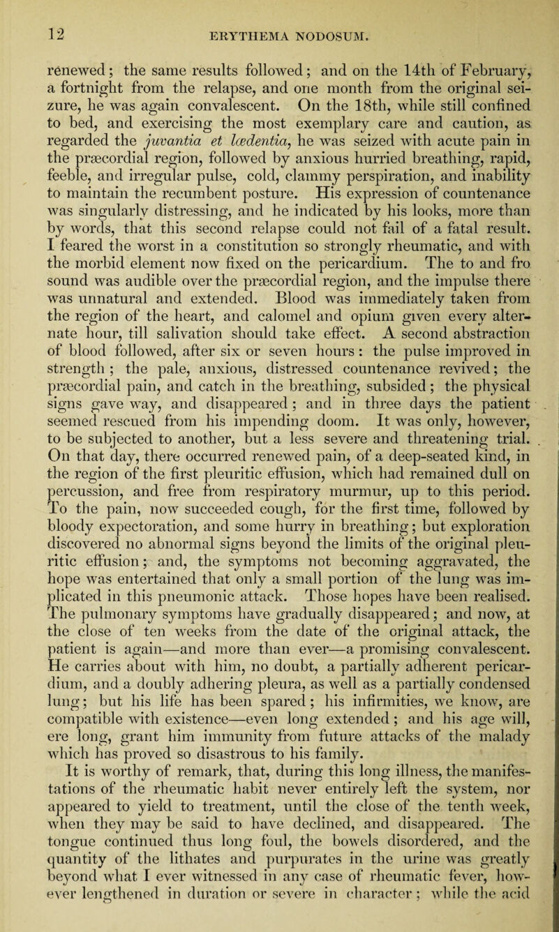 renewed; the same results followed; and on the 14th of February, a fortnight from the relapse, and one month from the original sei¬ zure, he was again convalescent. On the 18th, while still confined to bed, and exercising the most exemplary care and caution, as regarded the juvantia et Iwdentia, he was seized with acute pain in the prsecordial region, followed by anxious hurried breathing, rapid, feeble, and irregular pulse, cold, clammy perspiration, and inability to maintain the recumbent posture. His expression of countenance was singularly distressing, and he indicated by his looks, more than by words, that this second relapse could not fail of a fatal result. I feared the worst in a constitution so strongly rheumatic, and with the morbid element now fixed on the pericardium. The to and fro sound was audible over the praecordial region, and the impulse there was unnatural and extended. Blood was immediately taken from the region of the heart, and calomel and opium given every alter¬ nate hour, till salivation should take effect. A second abstraction of blood followed, after six or seven hours : the pulse improved in strength ; the pale, anxious, distressed countenance revived; the praecordial pain, and catch in the breathing, subsided; the physical signs gave way, and disappeared ; and in three days the patient seemed rescued from his impending doom. It was only, however, to be subjected to another, but a less severe and threatening trial. On that day, there occurred renewed pain, of a deep-seated kind, in the region of the first pleuritic effusion, which had remained dull on percussion, and free from respiratory murmur, up to this period. To the pain, now succeeded cough, for the first time, followed by bloody expectoration, and some hurry in breathing; but exploration discovered no abnormal signs beyond the limits of the original pleu¬ ritic effusion ;c and, the symptoms not becoming aggravated, the hope was entertained that only a small portion of the lung was im¬ plicated in this pneumonic attack. Those hopes have been realised. The pulmonary symptoms have gradually disappeared; and now, at the close of ten weeks from the date of the original attack, the patient is again—and more than ever—a promising convalescent. He carries about with him, no doubt, a partially adherent pericar¬ dium, and a doubly adhering pleura, as well as a partially condensed lung; but his life has been spared; his infirmities, we know, are compatible with existence—even long extended; and his age will, ere long, grant him immunity from future attacks of the malady which has proved so disastrous to his family- It is worthy of remark, that, during this long illness, the manifes¬ tations of the rheumatic habit never entirely left the system, nor appeared to yield to treatment, until the close of the tenth week, when they may be said to have declined, and disappeared. The tongue continued thus long foul, the bowels disordered, and the quantity of the lithates and purpurates in the urine was greatly beyond what I ever witnessed in any case of rheumatic fever, how¬ ever lengthened in duration or severe in character ; while the acid