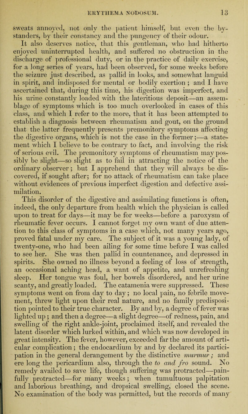 sweats annoyed, not only the patient himself, but even the by¬ standers, by their constancy and the pungency of their odour. It also deserves notice, that this gentleman, who had hitherto enjoyed uninterrupted health, and suffered no obstruction in the discharge of professional duty, or in the practice of daily exercise, for a long series of years, had been observed, for some weeks before the seizure just described, as pallid in looks, and somewhat languid in spirit, and indisposed for mental or bodily exertion ; and I have ascertained that, during this time, his digestion was imperfect, and his urine constantly loaded with the lateritious deposit—an assem¬ blage of symptoms which is too much overlooked in cases of this class, and which I refer to the more, that it has been attempted to establish a diagnosis between rheumatism and gout, on the ground that the latter frequently presents premonitory symptoms affecting the digestive organs, which is not the case in the former;—a state¬ ment which I believe to be contrary to fact, and involving the risk of serious evil. The premonitory symptoms of rheumatism may pos¬ sibly be slight—so slight as to fail in attracting the notice of the ordinary observer; but I apprehend that they will always be dis¬ covered, if sought after; for no attack of rheumatism can take place without evidences of previous imperfect digestion and defective assi¬ milation. This disorder of the digestive and assimilating functions is often, indeed, the only departure from health which the physician is called upon to treat for days—it may be for weeks—before a paroxysm of rheumatic fever occurs. I cannot forget my own want of due atten¬ tion to this class of symptoms in a case which, not many years ago, proved fatal under my care. The subject of it was a young lady, of twenty-one, who had been ailing for some time before I was called to see her. She was then pallid in countenance, and depressed in spirits. She owned no illness beyond a feeling of loss of strength, an occasional aching head, a want of appetite, and unrefreshing sleep. Her tongue was foul, her bowels disordered, and her urine scanty, and greatly loaded. The catamenia were suppressed. These symptoms went on from day to day; no local pain, no febrile move¬ ment, threw light upon their real nature, and no family predisposi¬ tion pointed to their true character. By and by, a degree of fever was lighted up; and then a degree—a slight degree—of redness, pain, and swelling of the right ankle-joint, proclaimed itself, and revealed the latent disorder which lurked within, and which was now developed in great intensity. The fever, however, exceeded far the amount of arti¬ cular complication; the endocardium by and by declared its partici¬ pation in the general derangement by the distinctive murmur; and ere long the pericardium also, through the to and fro sound. No remedy availed to save life, though suffering was protracted—pain¬ fully protracted—for many weeks ; when tumultuous palpitation and laborious breathing, and dropsical swelling, closed the scene. No examination of the body was permitted, but the records of many