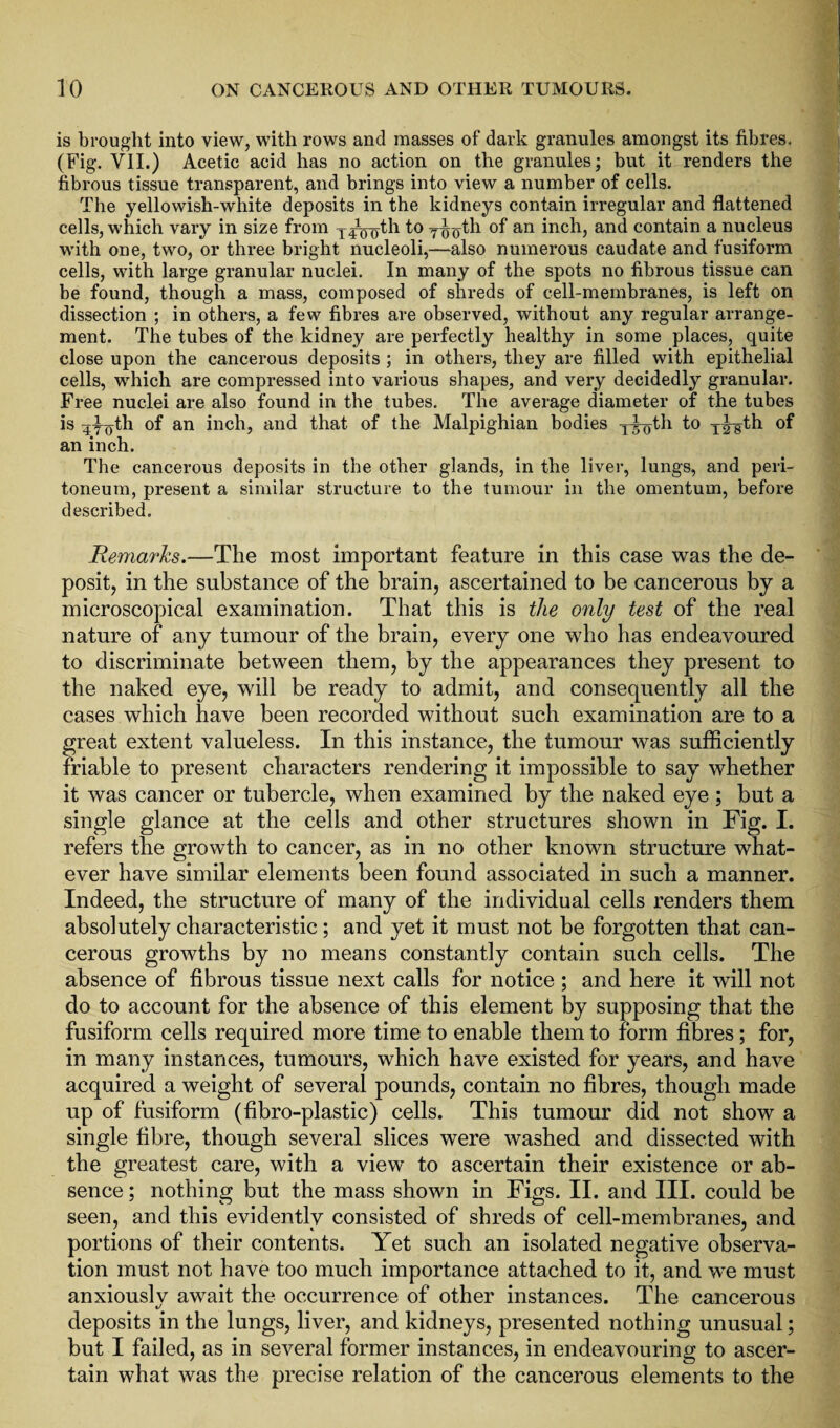 is brought into view, with rows and masses of dark granules amongst its fibres. (Fig. VII.) Acetic acid has no action on the granules; but it renders the fibrous tissue transparent, and brings into view a number of cells. The yellowish-white deposits in the kidneys contain irregular and flattened cells, which vary in size from y^^th tIo^1 °f an inch, and contain a nucleus with one, two, or three bright nucleoli,—also numerous caudate and fusiform cells, with large granular nuclei. In many of the spots no fibrous tissue can be found, though a mass, composed of shreds of cell-membranes, is left on dissection ; in others, a few fibres are observed, without any regular arrange¬ ment. The tubes of the kidney are perfectly healthy in some places, quite close upon the cancerous deposits ; in others, they are filled with epithelial cells, which are compressed into various shapes, and very decidedly granular. Free nuclei are also found in the tubes. The average diameter of the tubes is 470th of an inch, and that of the Malpighian bodies y^th to T|-gth °f an inch. The cancerous deposits in the other glands, in the liver, lungs, and peri¬ toneum, present a similar structure to the tumour in the omentum, before described. Remarks.—The most important feature in this case was the de¬ posit, in the substance of the brain, ascertained to be cancerous by a microscopical examination. That this is the only test of the real nature of any tumour of the brain, every one who has endeavoured to discriminate between them, by the appearances they present to the naked eye, will be ready to admit, and consequently all the cases which have been recorded without such examination are to a great extent valueless. In this instance, the tumour was sufficiently friable to present characters rendering it impossible to say whether it was cancer or tubercle, when examined by the naked eye ; but a single glance at the cells and other structures shown in Fig. I. refers the growth to cancer, as in no other known structure what¬ ever have similar elements been found associated in such a manner. Indeed, the structure of many of the individual cells renders them absolutely characteristic; and yet it must not be forgotten that can¬ cerous growths by no means constantly contain such cells. The absence of fibrous tissue next calls for notice ; and here it will not do to account for the absence of this element by supposing that the fusiform cells required more time to enable them to form fibres; for, in many instances, tumours, which have existed for years, and have acquired a weight of several pounds, contain no fibres, though made up of fusiform (fibro-plastic) cells. This tumour did not show a single fibre, though several slices were washed and dissected with the greatest care, with a view to ascertain their existence or ab¬ sence ; nothing but the mass shown in Figs. II. and III. could be seen, and this evidently consisted of shreds of cell-membranes, and portions of their contents. Yet such an isolated negative observa¬ tion must not have too much importance attached to it, and we must anxiouslv await the occurrence of other instances. The cancerous «/ deposits in the lungs, liver, and kidneys, presented nothing unusual; but I failed, as in several former instances, in endeavouring to ascer¬ tain what was the precise relation of the cancerous elements to the