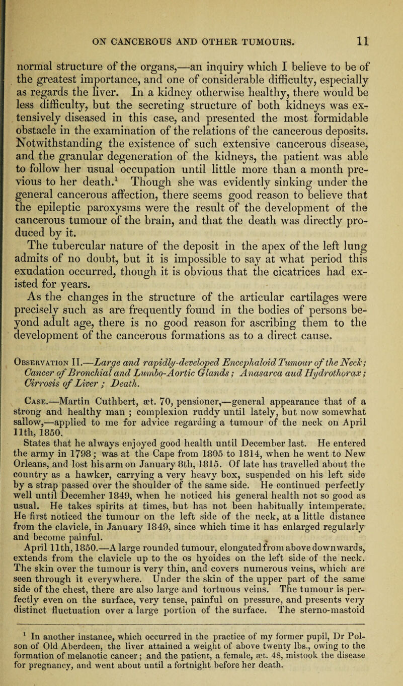 normal structure of the organs,—an inquiry which I believe to be of the greatest importance, and one of considerable difficulty, especially as regards the liver. In a kidney otherwise healthy, there would be less difficulty, but the secreting structure of both kidneys was ex¬ tensively diseased in this case, and presented the most formidable obstacle in the examination of the relations of the cancerous deposits. Notwithstanding the existence of such extensive cancerous disease, and the granular degeneration of the kidneys, the patient was able to follow her usual occupation until little more than a month pre¬ vious to her death.1 Though she was evidently sinking under the general cancerous affection, there seems good reason to believe that the epileptic paroxysms were the result of the development of the cancerous tumour of the brain, and that the death was directly pro¬ duced by it. The tubercular nature of the deposit in the apex of the left lung admits of no doubt, but it is impossible to say at what period this exudation occurred, though it is obvious that the cicatrices had ex¬ isted for years. As the changes in the structure of the articular cartilages were precisely such as are frequently found in the bodies of persons be¬ yond adult age, there is no good reason for ascribing them to the development of the cancerous formations as to a direct cause. Observation II.—Large and rapidly-developed Encephaloid Tumour of the Neck; Cancer of Bronchial and Lumbo-Aortic Glands; Anasarca aud Hydrothorax; Cirrosis of Liver ; Death. Case.—Martin Cuthbert, set. 70, pensioner,—general appearance that of a strong and healthy man ; complexion ruddy until lately, but now somewhat sallow,—applied to me for advice regarding a tumour of the neck on April 11th, 1850. States that he always enjoyed good health until December last. He entered the army in 1798; was at the Cape from 1805 to 1814, when he went to New Orleans, and lost his arm on January 8t.h, 1815. Of late has travelled about the country as a hawker, carrying a very heavy box, suspended on his left side by a strap passed over the shoulder of the same side. He continued perfectly well until December 1849, when he noticed his general health not so good as usual. He takes spirits at times, but has not been habitually intemperate. He first noticed the tumour on the left side of the neck, at a little distance from the clavicle, in January 1849, since which time it has enlarged regularly and become painful. April 11th, 1850.—A large rounded tumour, elongated from above downwards, extends from the clavicle up to the os hyoides on the left side of the neck. The skin over the tumour is very thin, and covers numerous veins, which are seen through it everywhere. Under the skin of the upper part of the same side of the chest, there are also large and tortuous veins. The tumour is per¬ fectly even on the surface, very tense, painful on pressure, and presents very distinct fluctuation over a large portion of the surface. The sterno-mastoid 1 In another instance, which occurred in the practice of my former pupil, Dr Poi¬ son of Old Aberdeen, the liver attained a weight of above twenty lbs., owing to the formation of melanotic cancer; and the patient, a female, tet. 48, mistook the disease for pregnancy, and went about until a fortnight before her death.