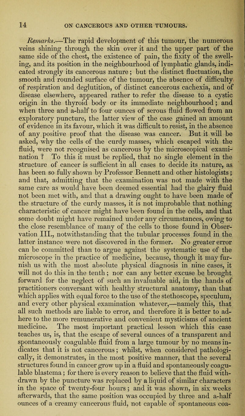 Remarks.—The rapid development of this tumour, the numerous veins shining through the skin over it and the upper part of the same side of the chest, the existence of pain, the fixity of the swell¬ ing, and its position in the neighbourhood of lymphatic glands, indi¬ cated strongly its cancerous nature; but the distinct fluctuation, the smooth and rounded surface of the tumour, the absence of difficulty of respiration and deglutition, of distinct cancerous cachexia, and of disease elsewhere, appeared rather to refer the disease to a cystic origin in the thyroid body or its immediate neighbourhood; and when three and a-half to four ounces of serous fluid flowed from an exploratory puncture, the latter view of the case gained an amount of evidence in its favour, which it was difficult to resist, in the absence of any positive proof that the disease was cancer. But it will be asked, why the cells of the curdy masses, which escaped with the fluid, were not recognised as cancerous by the microscopical exami¬ nation 1 To this it must be replied, that no single element in the structure of cancer is sufficient in all cases to decide its nature, as has been so fully shown by Professor Bennett and other histologists; and that, admitting that the examination was not made with the same care as would have been deemed essential had the glairy fluid not been met with, and that a drawing ought to have been made of the structure of the curdy masses, it is not improbable that nothing characteristic of cancer might have been found in the cells, and that some doubt might have remained under any circumstances, owing to the close resemblance of many of the cells to those found in Obser¬ vation III., notwithstanding that the tubular processes found in the latter instance were not discovered in the former. No greater error can be committed than to argue against the systematic use of the microscope in the practice of medicine, because, though it may fur¬ nish us with the most absolute physical diagnosis in nine cases, it will not do this in the tenth; nor can any better excuse be brought forward for the neglect of such an invaluable aid, in the hands of practitioners conversant with healthy structural anatomy, than that which applies with equal force to the use of the stethoscope, speculum, and every other physical examination whatever,—namely this, that all such methods are liable to error, and therefore it is better to ad¬ here to the more remunerative and convenient mysticisms of ancient medicine. The most important practical lesson which this case teaches us, is, that the escape of several ounces of a transparent and spontaneously coagulable fluid from a large tumour by no means in¬ dicates that it is not cancerous; whilst, when considered pathologi¬ cally, it demonstrates, in the most positive manner, that the several structures found in cancer grow up in a fluid and spontaneously coagu¬ lable blastema: for there is every reason to believe that the fluid with¬ drawn by the puncture was replaced by a liquid of similar characters in the space of twenty-four hours; and it was shown, in six weeks afterwards, that the same position was occupied by three and a-half ounces of a creamy cancerous fluid, not capable of spontaneous coa-