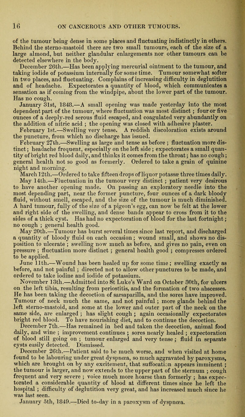 of the tumour being dense in some places and fluctuating indistinctly in others. Behind the sterno-mastoid there are two small tumours, each of the size of a large almond, but neither glandular enlargements nor other tumours can be detected elsewhere in the body. December 26th.—Has been applying mercurial ointment to the tumour, and taking iodide of potassium internally for some time. Tumour somewhat softer in two places, and fluctuating. Complains of increasing difficulty in deglutition and of headache. Expectorates a quantity of blood, which communicates a sensation as if coming from the windpipe, about the lower part of the tumour. Has no cough. January 31st, 1848.—A small opening was made yesterday into the most dependent part of the tumour, where fluctuation was most distinct ; four or five ounces of a deeply-red serous fluid escaped, and coagulated very abundantly on the addition of nitric acid ; the opening was closed with adhesive plaster. February 1st.—Swelling very tense. A reddish discoloration exists around the puncture, from which no discharge has issued. February 27th.—Swelling as large and tense as before ; fluctuation more dis¬ tinct ; headache frequent, especially on the left side ; expectorates a small quan¬ tity of bright red blood daily, and thinks it comes from the throat; has no cough; general health not so good as formerly. Ordered to take a grain of quinine night and morning. March 12th.—Ordered to take fifteen drops of liquor potassse three times daily. May 14th.—Fluctuation in the tumour very distinct ; patient very desirous to have another opening made. On passing an exploratory needle into the most depending part, near the former puncture, four ounces of a dark bloody fluid, without smell, escaped, and the size of the tumour is much diminished. A hard tumour, fully of the size of a pigeon’s egg, can now be felt at the lower and right side of the swelling, and dense bands appear to cross from it to the sides of a thick cyst. Has had no expectoration of blood for the last fortnight; no cough ; general health good. May 20th.—Tumour has burst several times since last report, and discharged a quantity of bloody fluid on each occasion ; wound small, and shows no dis¬ position to ulcerate ; swelling now much as before, and gives no pain, even on pressure ; fluctuation more distinct ; general health good ; compresses ordered to be applied. June 11th.—Wound has been healed up for some time ; swelling exactly as before, and not painful ; directed not to allow other punctures to be made, and ordered to take iodine and iodide of potassium. November 13th.—Admitted into St Luke’s Ward on October 30th, for ulcers on the left tibia, resulting from periostitis, and the formation of two abscesses. He has been taking the decoction of sarsaparilla, and the sores have improved. Tumour of neck much the same, and not painful; more glands behind the left sterno-mastoid, and some at the lower and outer part of the neck on the same side, are enlarged ; has slight cough ; again occasionally expectorates bright red blood. To have nourishing diet, and to continue the decoction. December 7th.—Has remained in bed and taken the decoction, animal food daily, and wine ; improvement continues ; sores nearly healed ; expectoration of blood still going on ; tumour enlarged and very tense; fluid in separate cysts easily detected. Dismissed. December 26th.—Patient said to be much worse, and when visited at home found to be labouring under great dyspnoea, so much aggravated by paroxysms, which are brought on by any excitement, that suffocation appears imminent ; the tumour is larger, and now extends to the upper part of the sternum ; cough frequent and very severe ; voice much more hoarse than formerly ; has expec¬ torated a considerable quantity of blood at different times since he left the hospital ; difficulty of deglutition very great, and has increased much since he was last seen. January 5th, 1849.—Died to-day in a paroxysm of dyspnoea.