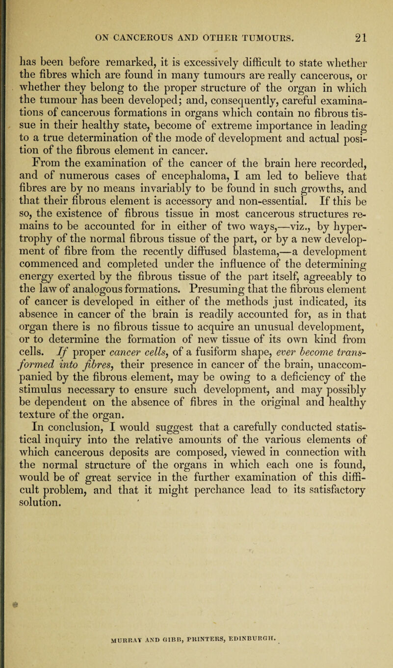 has been before remarked, it is excessively difficult to state whether the fibres which are found in many tumours are really cancerous, or whether they belong to the proper structure of the organ in which the tumour has been developed; and, consequently, careful examina¬ tions of cancerous formations in organs which contain no fibrous tis¬ sue in their healthy state, become of extreme importance in leading to a true determination of the mode of development and actual posi¬ tion of the fibrous element in cancer. From the examination of the cancer of the brain here recorded, and of numerous cases of encephaloma, I am led to believe that fibres are by no means invariably to be found in such growths, and that their fibrous element is accessory and non-essential. If this be so, the existence of fibrous tissue in most cancerous structures re¬ mains to be accounted for in either of two ways,—viz., by hyper¬ trophy of the normal fibrous tissue of the part, or by a new develop¬ ment of fibre from the recently diffused blastema,—a development commenced and completed under the influence of the determining energy exerted by the fibrous tissue of the part itself, agreeably to the law of analogous formations. Presuming that the fibrous element of cancer is developed in either of the methods just indicated, its absence in cancer of the brain is readily accounted for, as in that organ there is no fibrous tissue to acquire an unusual development, or to determine the formation of new tissue of its own kind from cells. //' proper cancer cells, of a fusiform shape, ever become trans¬ formed into fibres, their presence in cancer of the brain, unaccom¬ panied by the fibrous element, may be owing to a deficiency of the stimulus necessary to ensure such development, and may possibly be dependent on the absence of fibres in the original and healthy texture of the organ. In conclusion, I would suggest that a carefully conducted statis¬ tical inquiry into the relative amounts of the various elements of which cancerous deposits are composed, viewed in connection with the normal structure of the organs in which each one is found, would be of great service in the further examination of this diffi¬ cult problem, and that it might perchance lead to its satisfactory solution. MURRAY AND GIBB, PRINTERS, EDINBURGH.