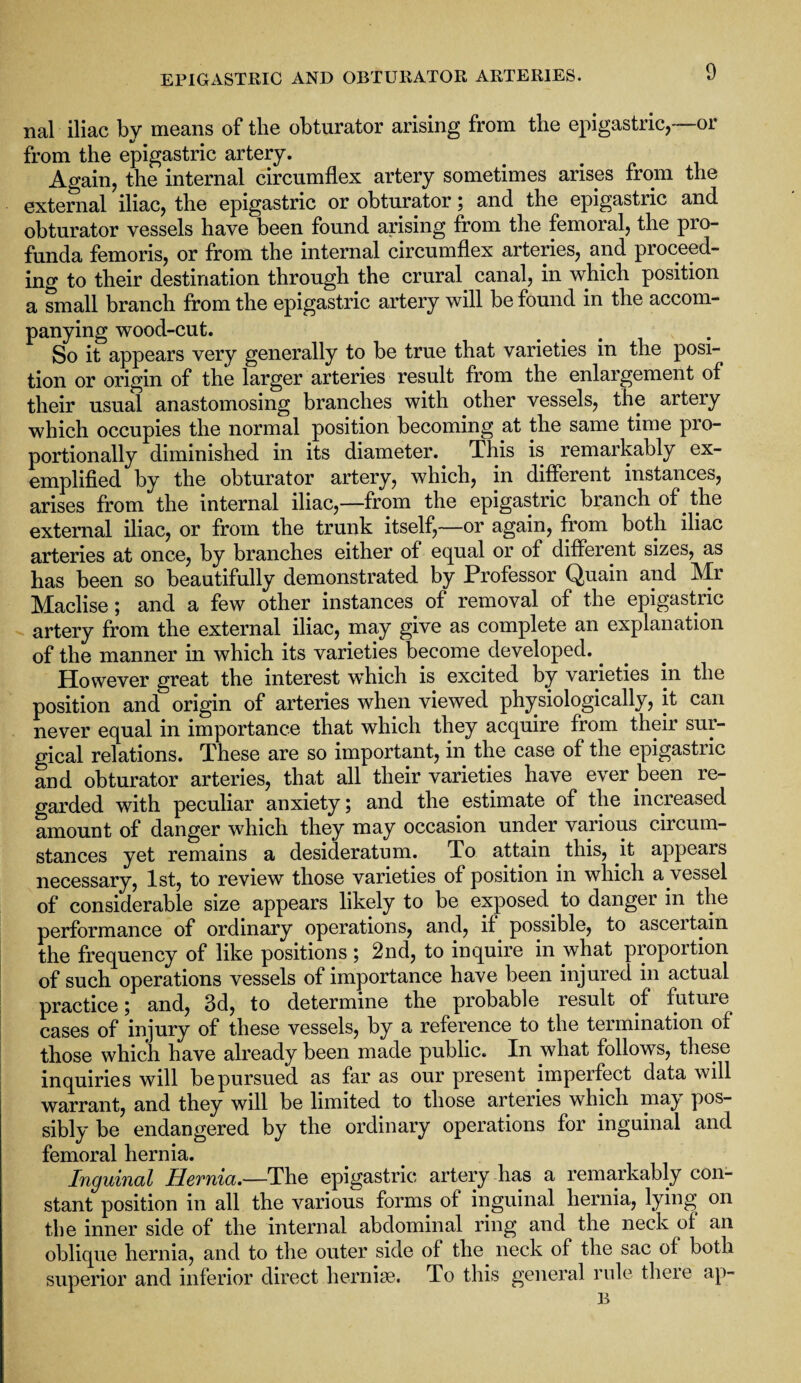 nal iliac by means of the obturator arising from the epigastric,—or from the epigastric artery. Again, the internal circumflex artery sometimes arises from the external iliac, the epigastric or obturator; and the epigastric and obturator vessels have been found arising from the femoral, the pro¬ funda femoris, or from the internal circumflex arteries, and proceed¬ ing to their destination through the crural, canal, in which position a small branch from the epigastric artery will be found in the accom¬ panying wood-cut. So it appears very generally to be true that varieties in the posi¬ tion or origin of the larger arteries result from the enlargement of their usual anastomosing branches with other vessels, the artery which occupies the normal position becoming at the same time pro¬ portionally diminished in its diameter. This is remarkably ex¬ emplified by the obturator artery, which, in different instances, arises from the internal iliac,—from the epigastric branch of . the external iliac, or from the trunk itself,—or again, from both iliac arteries at once, by branches either of equal or of different sizes, as has been so beautifully demonstrated by Professor Quain and Mr Maclise; and a few other instances of removal of the epigastric artery from the external iliac, may give as complete an explanation of the manner in which its varieties become developed.. However great the interest which is excited by varieties in the position and origin of arteries when viewed physiologically, it can never equal in importance that which they acquire from their sur¬ gical relations. These are so important, in the case of the epigastric and obturator arteries, that all their varieties have ever been re¬ garded with peculiar anxiety ; and the estimate of the increased amount of danger which they may occasion under various circum¬ stances yet remains a desideratum. To attain this, it appears necessary, 1st, to review those varieties of position in which a.vessel of considerable size appears likely to be exposed, to danger in the performance of ordinary operations, and, if possible, to asceitain the frequency of like positions ; 2nd, to inquire in what proportion of such operations vessels of importance have been injured in actual practice 5 and, 3d, to determine the probable result of future cases of injury of these vessels, by a reference to the termination of those which have already been made public. In what follows, these inquiries will be pursued as far as our present imperfect data will warrant, and they will be limited to those arteries which may pos¬ sibly be endangered by the ordinary operations for inguinal and femoral hernia. Inguinal Hernia.—The epigastric artery has a remarkably con¬ stant position in all the various forms of inguinal hernia, lying on the inner side of the internal abdominal ring and the neck of an oblique hernia, and to the outer side of the neck of the sac of both superior and inferior direct hernia?. To this general rule there ap- B