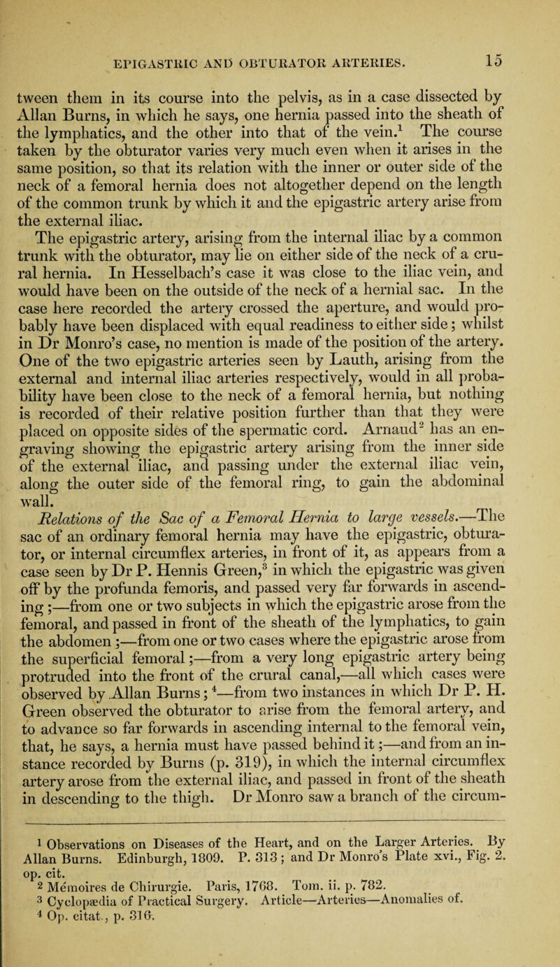 tween them in its course into the pelvis, as in a case dissected by Allan Bums, in which he says, one hernia passed into the sheath of the lymphatics, and the other into that of the vein.1 The course taken by the obturator varies very much even when it arises in the same position, so that its relation with the inner or outer side of the neck of a femoral hernia does not altogether depend on the length of the common trunk by which it and the epigastric artery arise from the external iliac. The epigastric artery, arising from the internal iliac by a common trunk with the obturator, may lie on either side of the neck of a cru¬ ral hernia. In Hesselbach’s case it was close to the iliac vein, and would have been on the outside of the neck of a hernial sac. In the case here recorded the artery crossed the aperture, and would pro¬ bably have been displaced with equal readiness to either side; whilst in Dr Monro’s case, no mention is made of the position of the artery. One of the two epigastric arteries seen by Lauth, arising from the external and internal iliac arteries respectively, would in all proba¬ bility have been close to the neck of a femoral hernia, but nothing is recorded of their relative position further than that they were placed on opposite sides of the spermatic cord. Arnaud2 has an en¬ graving showing the epigastric artery arising from the inner side of the external iliac, and passing under the external iliac vein, along the outer side of the femoral ring, to gain the abdominal wall. Relations of the Sac of a Femoral Hernia to large vessels.—The sac of an ordinary femoral hernia may have the epigastric, obtura¬ tor, or internal circumflex arteries, in front of it, as appears from a case seen by Dr P. ITennis Green,3 in which the epigastric was given off by the profunda femoris, and passed very far forwards in ascend¬ ing ;—from one or two subjects in which the epigastric arose from the femoral, and passed in front of the sheath of the lymphatics, to gain the abdomen ;—from one or two cases where the epigastric arose from the superficial femoral;—from a very long epigastric artery being protruded into the front of the crural canal,—all which cases were observed by Allan Burns;4—from two instances in which Dr P. H. Green observed the obturator to arise from the femoral artery, and to advance so far forwards in ascending internal to the femoral vein, that, he says, a hernia must have passed behind it;—and from an in¬ stance recorded by Burns (p. 319), in which the internal circumflex artery arose from the external iliac, and passed in front of the sheath in descending to the thigh. Dr Monro saw a branch of the circum- 1 Observations on Diseases of the Heart, and on the Larger Arteries. By Allan Burns. Edinburgh, 1809. P. 313; and Dr Monro’s Plate xvi., Fig. 2. op. cit. 2 Memoires de Chirurgie. Paris, 1768. Tom. ii. p. 782. 3 Cyclopaedia of Practical Surgery. Article—-Arteries—Anomalies of. 4 Op. citat., p. 318.