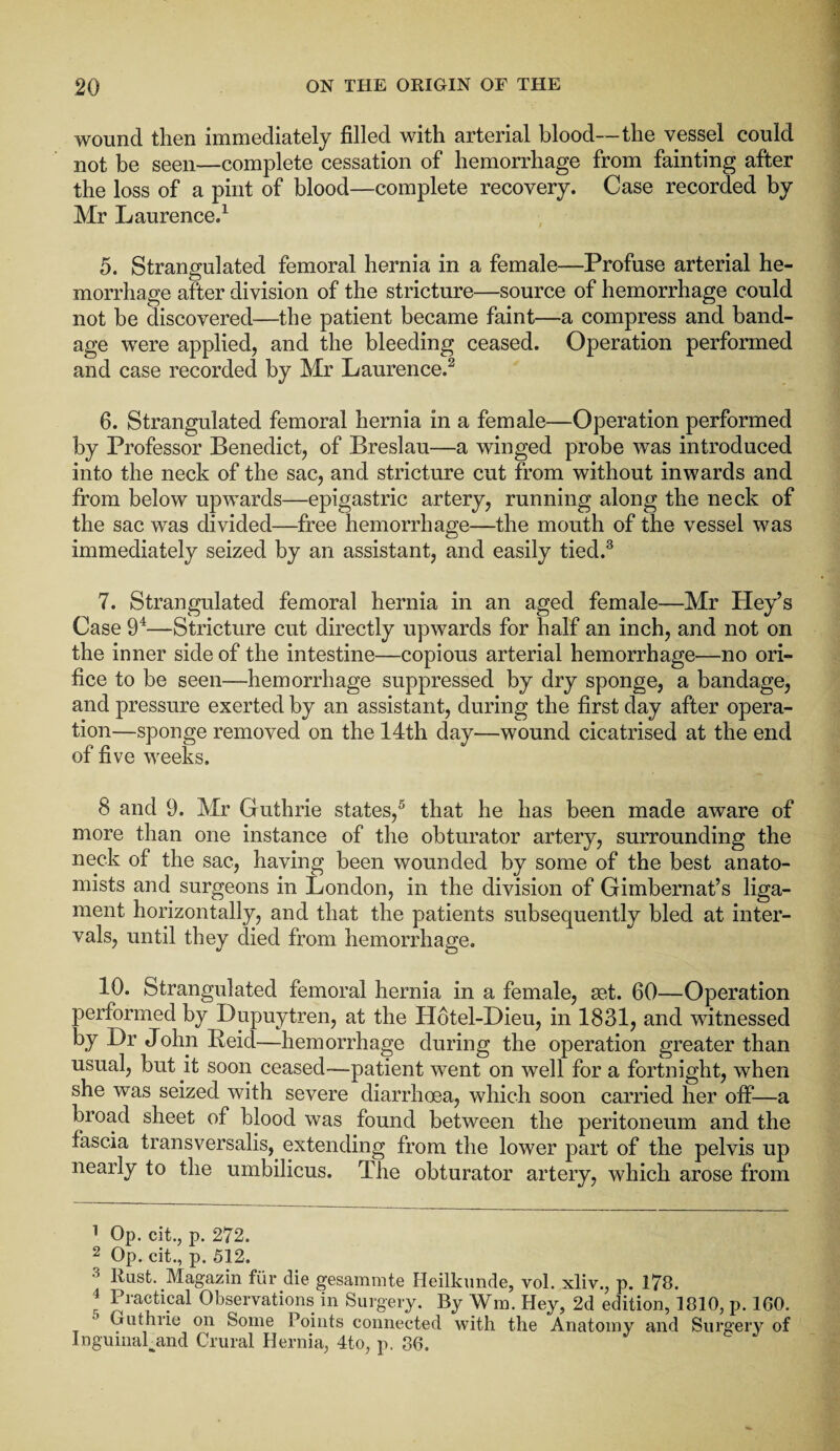 wound then immediately filled with arterial blood—the vessel could not be seen—complete cessation of hemorrhage from fainting after the loss of a pint of blood—complete recovery. Case recorded by Mr Laurence.1 5. Strangulated femoral hernia in a female—Profuse arterial he¬ morrhage after division of the stricture—source of hemorrhage could not be discovered—the patient became faint—a compress and band¬ age were applied, and the bleeding ceased. Operation performed and case recorded by Mr Laurence.2 6. Strangulated femoral hernia in a female—Operation performed by Professor Benedict, of Breslau—a winged probe was introduced into the neck of the sac, and stricture cut from without inwards and from below upwards—epigastric artery, running along the neck of the sac was divided—free hemorrhage—the mouth of the vessel was immediately seized by an assistant, and easily tied.3 7. Strangulated femoral hernia in an aged female—Mr Hey’s Case 94—Stricture cut directly upwards for half an inch, and not on the inner side of the intestine—copious arterial hemorrhage—no ori¬ fice to be seen—hemorrhage suppressed by dry sponge, a bandage, and pressure exerted by an assistant, during the first day after opera¬ tion—sponge removed on the 14th day—wound cicatrised at the end of five weeks. 8 and 9. Mr Guthrie states,5 that he has been made aware of more than one instance of the obturator artery, surrounding the neck of the sac, having been wounded by some of the best anato¬ mists and surgeons in London, in the division of Gimbernat’s liga¬ ment horizontally, and that the patients subsequently bled at inter¬ vals, until they died from hemorrhage. 10. Strangulated femoral hernia in a female, get. 60—Operation performed by Dupuytren, at the Hotel-Dieu, in 1831, and witnessed by .Dr John Reid—hemorrhage during the operation greater than usual, but it soon ceased—patient went on well for a fortnight, when she was seized with severe diarrhoea, which soon carried her off—a broad sheet of blood was found between the peritoneum and the fascia transversalis, extending from the lower part of the pelvis up nearly to the umbilicus. The obturator artery, which arose from 1 Op. cit., p. 272. 2 Op. cit., p. 512. liust. Magazin fur die gesaminte Heilkunde, vol. xliv., p. 178. 1 Practical Observations in Surgery. By Win. Hey, 2d edition, 1810, p. 160. Guthrie on Some Points connected with the Anatomy and Surgery of Inguinal and Crural Hernia, 4to, p. 86.