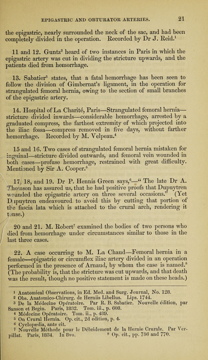 the epigastric, nearly surrounded the neck of the sac, and had been completely divided in the operation. Recorded by Dr J. Reid.1 11 and 12. Guntz2 heard of two instances in Paris in which the epigastric artery was cut in dividing the stricture upwards, and the patients died from hemorrhage. 13. Sabatier3 states, that a fatal hemorrhage has been seen to follow the division of Gimbernat’s ligament, in the operation for strangulated femoral hernia, owing to the section of small branches of the epigastric artery. 14. Hospital of La Charite, Paris—Strangulated femoral hernia— stricture divided inwards—considerable hemorrhage, arrested by a graduated compress, the farthest extremity of which projected into the iliac fossa—compress removed in five days, without farther hemorrhage. Recorded by M. Velpeau.4 15 and 16. Two cases of strangulated femoral hernia mistaken for inguinal—stricture divided outwards, and femoral vein wounded in both cases—profuse hemorrhage, restrained with great difficulty. Mentioned by Sir A. Cooper.5 17, 18, and 19. Dr P. Hennis Green says,6—“ The late Dr A. Thomson has assured us, that he had positive proofs that Dupuytren wounded the epigastric artery on three several occasions.” (Yet D ipuytren endeavoured to avoid this by cutting that portion of tbe fascia lata which is attached to the crural arch, rendering it t onse.) 20 and 21. M. Robert7 examined the bodies of two persons who died from hemorrhage under circumstances similar to those in the last three cases. 22. A case occurring to M. La Chaud—Femoral hernia in a female—epigastric or circumflex iliac artery divided in an operation performed in the presence of Arnaud, by whom the case is named.8 (The probability is, that the stricture was cut upwards, and that death was the result, though no positive statement is made on these heads.) 1 Anatomical Observations, in Ed. Med. and Surg. Journal, No. 128. 2 Obs. Anatomico-Chirurg. de Herniis Libellus. Lips. 1744. 3 De la Medecine Operatoire. Par R. B. Sabatier. Nouvelle e'dition, par Sanson et Begin. Paris, 1832. Tom. iii., p. 608. 4 Medecine Operatoire. Tom. ii., p. 489. 5 On Crural Hernia. Op. cit., 2d edition, p. 4. 6 Cyclopaedia, ante cit. 7 Nouvelle Methode pour le Debridement de la Hernie Crurale. Tar Ver- pillat. Paris, 1834. In 8vo. 8 Op. cit., pp. 756 and 770.