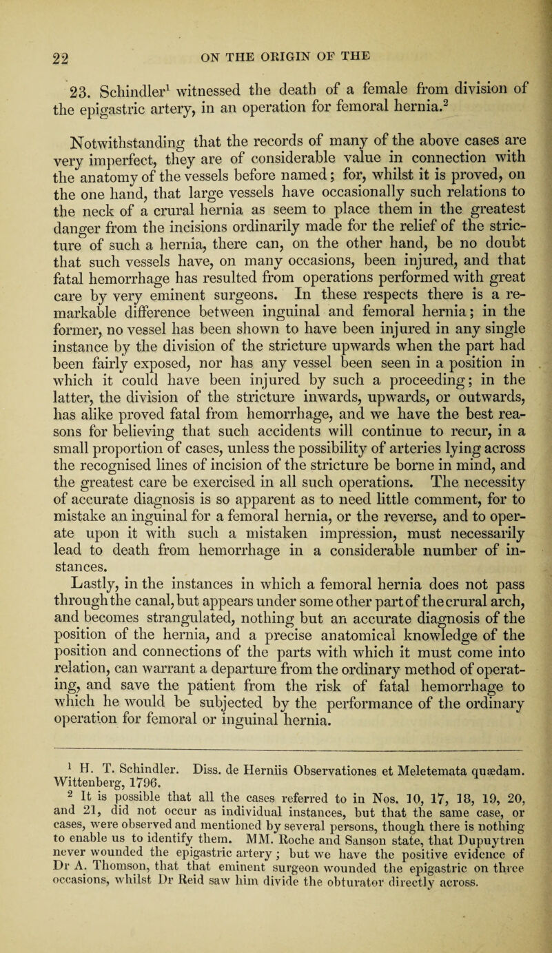 23. Schindler1 witnessed the death of a female from division of the epigastric artery, in an operation for femoral hernia.2 Notwithstanding that the records of many of the above cases are very imperfect, they are of considerable value in connection with the anatomy of the vessels before named; for, whilst it is proved, on the one hand, that large vessels have occasionally such relations to the neck of a crural hernia as seem to place them in the greatest danger from the incisions ordinarily made for the relief of the stric¬ ture of such a hernia, there can, on the other hand, be no doubt that such vessels have, on many occasions, been injured, and that fatal hemorrhage has resulted from operations performed with great care by very eminent surgeons. In these respects there is a re¬ markable difference between inguinal and femoral hernia; in the former, no vessel has been shown to have been injured in any single instance by the division of the stricture upwards when the part had been fairly exposed, nor has any vessel been seen in a position in which it could have been injured by such a proceeding; in the latter, the division of the stricture inwards, upwards, or outwards, has alike proved fatal from hemorrhage, and we have the best rea¬ sons for believing that such accidents will continue to recur, in a small proportion of cases, unless the possibility of arteries lying across the recognised lines of incision of the stricture be borne in mind, and the greatest care be exercised in all such operations. The necessity of accurate diagnosis is so apparent as to need little comment, for to mistake an inguinal for a femoral hernia, or the reverse, and to oper¬ ate upon it with such a mistaken impression, must necessarily lead to death from hemorrhage in a considerable number of in¬ stances. Lastly, in the instances in which a femoral hernia does not pass through the canal, but appears under some other part of the crural arch, and becomes strangulated, nothing but an accurate diagnosis of the position of the hernia, and a precise anatomical knowledge of the position and connections of the parts with which it must come into relation, can warrant a departure from the ordinary method of operat¬ ing, and save the patient from the risk of fatal hemorrhage to which he would be subjected by the performance of the ordinary operation for femoral or inguinal hernia. 1 H. T. Schindler. Diss. de Herniis Observationes et Meletemata qusedam. Wittenberg, 1796. 2 It is possible that all the cases referred to in Nos. 10, 17, 18, 19, 20, and 21, did not occur as individual instances, but that the same case, or cases, were observed and mentioned by several persons, though there is nothing to enable us to identify them. MM. Roche and Sanson state, that Dupuytren never wounded the epigastric artery; but we have the positive evidence of Dr A. 1 homson, that that eminent surgeon wounded the epigastric on three occasions, whilst Dr Reid saw him divide the obturator directly across.