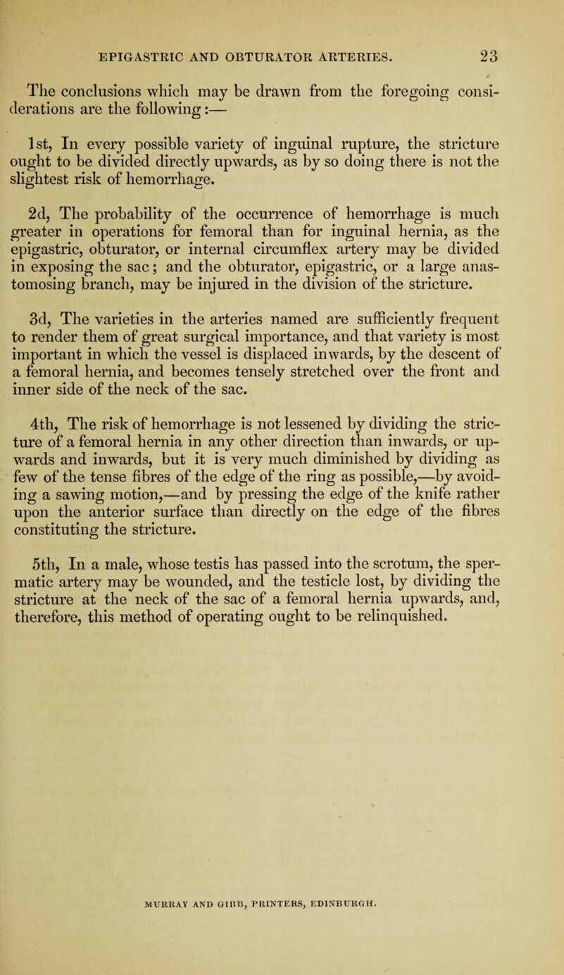 The conclusions which may be drawn from the foregoing consi¬ derations are the following:— 1st, In every possible variety of inguinal rupture, the stricture ought to be divided directly upwards, as by so doing there is not the slightest risk of hemorrhage. 2d, The probability of the occurrence of hemorrhage is much greater in operations for femoral than for inguinal hernia, as the epigastric, obturator, or internal circumflex artery may be divided in exposing the sac; and the obturator, epigastric, or a large anas¬ tomosing branch, may be injured in the division of the stricture. 3d, The varieties in the arteries named are sufficiently frequent to render them of great surgical importance, and that variety is most important in which the vessel is displaced inwards, by the descent of a femoral hernia, and becomes tensely stretched over the front and inner side of the neck of the sac. 4th, The risk of hemorrhage is not lessened by dividing the stric¬ ture of a femoral hernia in any other direction than inwards, or up¬ wards and inwards, but it is very much diminished by dividing as few of the tense fibres of the edge of the ring as possible,—by avoid¬ ing a sawing motion,—and by pressing the edge of the knife rather upon the anterior surface than directly on the edge of the fibres constituting the stricture. 5th, In a male, whose testis has passed into the scrotum, the sper¬ matic artery may be wounded, and the testicle lost, by dividing the stricture at the neck of the sac of a femoral hernia upwards, and, therefore, this method of operating ought to be relinquished. MURRAY AND CURB, PRINTERS, EDINBURGH.