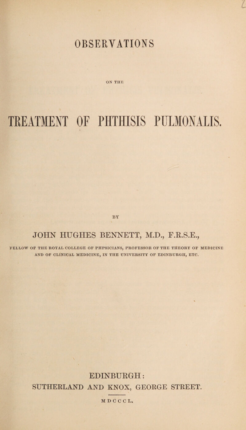 L OBSERVATIONS ON THE TREATMENT OF PHTHISIS PULIONALIS. BY JOHN HUGHES BENNETT, M.D., F.R.S.E., FELLOW OF THE ROYAL COLLEGE OF PHPSICIANS, PROFESSOR OF THE THEORY OF MEDICINE AND OF CLINICAL MEDICINE, IN THE UNIVERSITY OF EDINBURGH, ETC. EDINBURGH: SUTHERLAND AND KNOX, GEORGE STREET. KDOCCL,