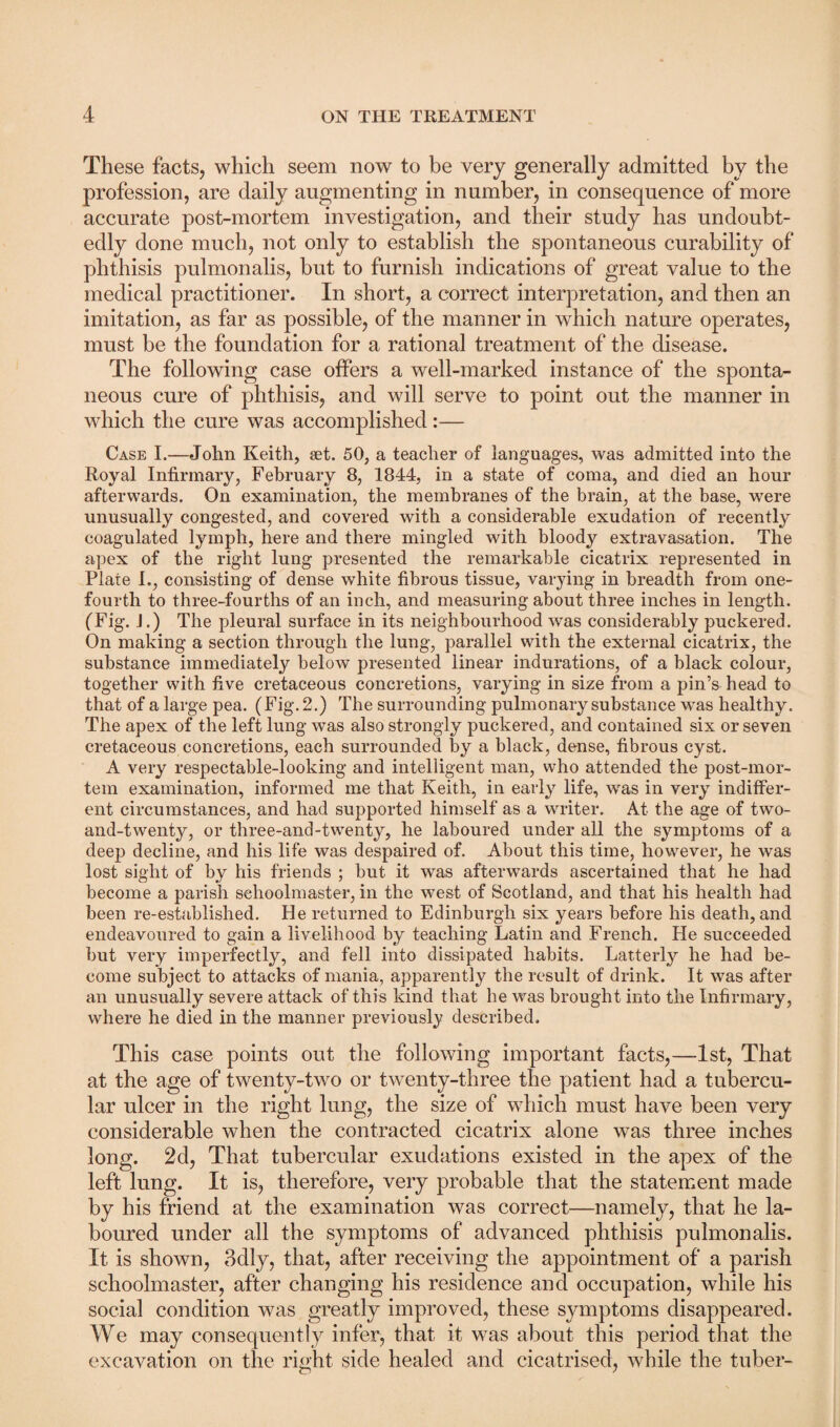 These facts, which seem now to be very generally admitted by the profession, are daily augmenting in number, in consequence of more accurate post-mortem investigation, and their study has undoubt¬ edly done much, not only to establish the spontaneous curability of phthisis pulmonalis, but to furnish indications of great value to the medical practitioner. In short, a correct interpretation, and then an imitation, as far as possible, of the manner in which nature operates, must be the foundation for a rational treatment of the disease. The following case offers a well-marked instance of the sponta¬ neous cure of phthisis, and will serve to point out the manner in which the cure was accomplished:— Case I.—John Keith, set. 50, a teacher of languages, was admitted into the Royal Infirmary, February 8, 1844, in a state of coma, and died an hour afterwards. On examination, the membranes of the brain, at the base, were unusually congested, and covered with a considerable exudation of recently coagulated lymph, here and there mingled with bloody extravasation. The apex of the right lung presented the remarkable cicatrix represented in Plate I., consisting of dense white fibrous tissue, varying in breadth from one- fourth to three-fourths of an inch, and measuring about three inches in length. (Fig. J.) The pleural surface in its neighbourhood was considerably puckered. On making a section through the lung, parallel with the external cicatrix, the substance immediately below presented linear indurations, of a black colour, together with five cretaceous concretions, varying in size from a pin’s head to that of a large pea. (Fig. 2.) The surrounding pulmonary substance was healthy. The apex of the left lung was also strongly puckered, and contained six or seven cretaceous concretions, each surrounded by a black, dense, fibrous cyst. A very respectable-looking and intelligent man, who attended the post-mor¬ tem examination, informed me that Keith, in early life, was in very indiffer¬ ent circumstances, and had supported himself as a writer. At the age of two- and-twenty, or three-and-twenty, he laboured under all the symptoms of a deep decline, and his life was despaired of. About this time, however, he was lost sight of by his friends ; but it was afterwards ascertained that he had become a parish schoolmaster, in the west of Scotland, and that his health had been re-established. He returned to Edinburgh six years before his death, and endeavoured to gain a livelihood by teaching Latin and French. He succeeded but very imperfectly, and fell into dissipated habits. Latterly he had be¬ come subject to attacks of mania, apparently the result of drink. It was after an unusually severe attack of this kind that he was brought into the Infirmary, where he died in the manner previously described. This case points out the following important facts,—1st, That at the age of twenty-two or twenty-three the patient had a tubercu¬ lar ulcer in the right lung, the size of which must have been very considerable when the contracted cicatrix alone was three inches long. 2d, That tubercular exudations existed in the apex of the left lung. It is, therefore, very probable that the statement made by his friend at the examination was correct—namely, that he la¬ boured under all the symptoms of advanced phthisis pulmonalis. It is shown, 3dly, that, after receiving the appointment of a parish schoolmaster, after changing his residence and occupation, while his social condition was greatly improved, these symptoms disappeared. We may consequently infer, that it was about this period that the excavation on the right side healed and cicatrised, while the tuber-