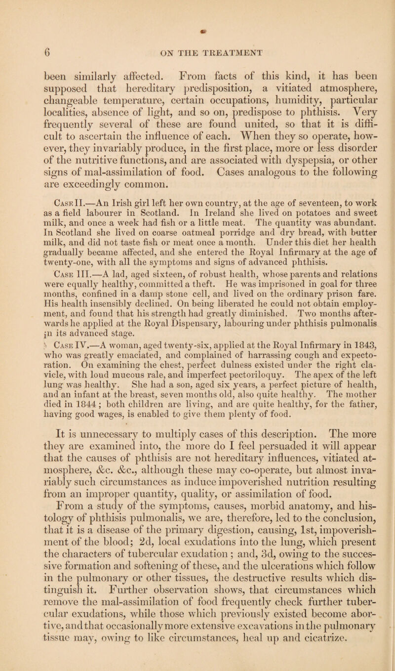 been similarly affected. From facts of this kind, it has been supposed that hereditary predisposition, a vitiated atmosphere, changeable temperature, certain occupations, humidity, particular localities, absence of light, and so on, predispose to phthisis. Very frequently several of these are found united, so that it is diffi¬ cult to ascertain the influence of each. When they so operate, how¬ ever, they invariably produce, in the first place, more or less disorder of the nutritive functions, and are associated with dyspepsia, or other signs of mal-assimilation of food. Cases analogous to the following are exceedingly common. Cask II.—An Irish girl left her own country, at the age of seventeen, to work as a field labourer in Scotland. In Ireland she lived on potatoes and sweet milk, and once a week had fish or a little meat. The quantity was abundant. In Scotland she lived on coarse oatmeal porridge and dry bread, with butter milk, and did not taste fish or meat once a month. Under this diet her health gradually became affected, and she entered the Royal Infirmary at the age of twenty-one, with all the symptoms and signs of advanced phthisis. Case III.—A lad, aged sixteen, of robust health, whose parents and relations were equally healthy, committed a theft. He was imprisoned in goal for three months, confined in a damp stone cell, and lived on the ordinary prison fare. His health insensibly declined. On being liberated he could not obtain employ¬ ment, and found that his strength had greatty diminished. Two months after¬ wards he applied at the Royal Dispensary, labouring under phthisis pulmonalis pi its advanced stage. ,'i Case IV.—A woman, aged twenty-six, applied at the Royal Infirmary in 1843, who was greatly emaciated, and complained of harrassing cough and expecto¬ ration. On examining the chest, perfect dulness existed under the right cla¬ vicle, with loud mucous rale, and imperfect pectoriloquy. The apex of the left lung was healthy. She had a son, aged six years, a perfect picture of health, and an infant at the breast, seven months old, also quite healthy. The mother died in 1844 ; both children are living, and are quite healthy, for the father, having good wages, is enabled to give them plenty of food. It is unnecessary to multiply cases of this description. Tlie more they are examined into, the more do I feel persuaded it will appear that the causes of phthisis are not hereditary influences, vitiated at¬ mosphere, &c. &c., although these may co-operate, but almost inva¬ riably such circumstances as induce impoverished nutrition resulting from an improper quantity, quality, or assimilation of food. From a study of the symptoms, causes, morbid anatomy, and his¬ tology of phthisis pulmonalis, we are, therefore, led to the conclusion, that it is a disease of the primary digestion, causing, 1st, impoverish¬ ment of the blood; 2d, local exudations into the lung, which present the characters of tubercular exudation; and, 3d, owing to the succes¬ sive formation and softening of these, and the ulcerations which follow in the pulmonary or other tissues, the destructive results which dis¬ tinguish it. Further observation shows, that circumstances which remove the mal-assimilation of food frequently check further tuber¬ cular exudations, while those which previously existed become abor¬ tive, and that occasionally more extensive excavations in the pulmonary tissue may, owing to like circumstances, heal up and cicatrize.