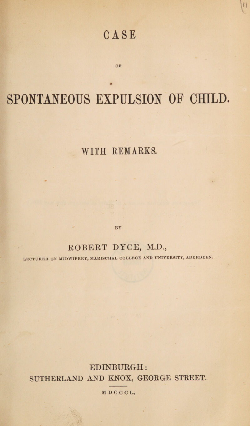 CASE OF SPONTANEOUS EXPULSION OF CHILD. WITH REMARKS. ROBERT DYCE, M.D., LECTURER ON MIDWIFERY, MARISCIIAL COLLEGE AND UNIVERSITY, ABERDEEN. EDINBURGH: SUTHERLAND AND KNOX, GEORGE STREET.