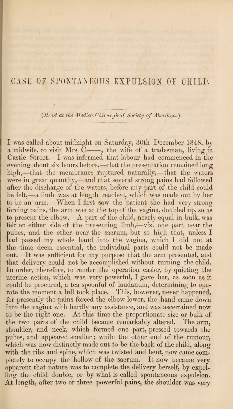 (.Read at the Medico-Chirurgical Society of Aberdeen.) i I was called about midnight on Saturday, 30th December 1848, by I a midwife, to visit Mrs C——, the wife of a tradesman, living in Castle Street. I was informed that labour had commenced in the evening about six hours before,—that the presentation remained long high,—that the membranes ruptured naturally,—that the waters were in great quantity,—and that several strong pains had followed after the discharge of the waters, before any part of the child could be felt,—a limb was at length reached, which was made out by her i to be an arm. When I first saw the patient she had very strong forcing pains, the arm was at the top of the vagina, doubled up, so as to present the elbow. A part of the child, nearly equal in bulk, wras I felt on either side of the presenting limb,—viz. one part near the pubes, and the other near the sacrum, but so high that, unless I had passed my whole hand into the vagina, which I did not at the time deem essential, the individual parts could not be made out. It wTas sufficient for my purpose that the arm presented, and that delivery could not be accomplished without turning the child. In order, therefore, to render the operation easier, by quieting the uterine action, which was very powerful, I gave her, as soon as it could be procured, a tea spoonful of laudanum, determining to ope¬ rate the moment a lull took place. This, however, never happened, for presently the pains forced the elbow lower, the hand came down into the vagina with hardly any assistance, and was ascertained now to be the right one. At this time the proportionate size or bulk of the two parts of the child became remarkably altered. The arm, shoulder, and neck, which formed one part, pressed towards the pubes, and appeared smaller; while the other end of the tumour, which was now distinctly made out to be the back of the child, along with the ribs and spine, which was twisted and bent, now came com¬ pletely to occupy the hollow of the sacrum. It now became very apparent that nature was to complete the delivery herself, by expel¬ ling the child double, or by what is called spontaneous expulsion. At length, after two or three powerful pains, the shoulder was very