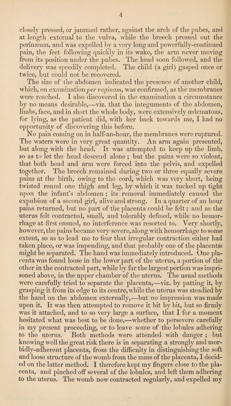 closely pressed, or jammed rather, against the arch of the pubes, and at length external to the vulva, while the breech pressed out the perinaeum, and was expelled by a very long and powerfully-continued pain, the feet following quickly in its wake, the arm never moving from its position under the pubes. The head soon followed, and the delivery was speedily completed. The child (a girl) gasped once or twice, but could not be recovered. The size of the abdomen indicated the presence of another child, which, on examination per vaginam, was confirmed, as the membranes were reached. I also discovered in the examination a circumstance b}^ no means desirable,—viz. that the integuments of the abdomen, limbs, face, and in short the whole body, were extensively oedematous, for lying, as the patient did, with her back towards me, I had no opportunity of discovering this before. No pain coming on in half-an-hour, the membranes were ruptured. The waters were in very great quantity. An arm again presented, but along with the head. It was attempted to keep up the limb, so as to let the head descend alone; but the pains were so violent, that both head and arm were forced into the pelvis, and expelled together. The breech remained during two or three equally severe pains at the birth, owing to the cord, which was very short, being twisted round one thigh and leg, by which it was tucked up tight upon the infant’s abdomen ; its removal immediately caused the expulsion of a second girl, alive and strong. In a quarter of an hour pains returned, but no part of the placenta could be felt; and as the uterus felt contracted, small, and tolerably defined, while no hemor¬ rhage at first ensued, no interference was resorted to. Very shortly, however, the pains became very severe, along with hemorrhage to some extent, so as to lead me to fear that irregular contraction either had taken place, or was impending, and that probably one of the placentae might be separated. The hand was immediately introduced. One pla¬ centa was found loose in the lower part of the uterus, a portion of the other in the contracted part, while by far the largest portion was impri¬ soned above, in the upper chamber of the uterus. The usual methods were carefully tried to separate the placenta,—viz. by patting it, by grasping it from its edge to its centre, while the uterus was steadied by the hand on the abdomen externally,—but no impression was made upon it. It was then attempted to remove it bit by bit, but so firmly was it attached, and to so very large a surface, that I for a moment hesitated what was best to be done,—whether to persevere carefully in my present proceeding, or to leave some of the lobules adhering to the uterus. Both methods were attended with danger ; but knowing well the great risk there is in separating a strongly and mor- bidlv-adherent placenta, from the difficulty in distinguishing the soft and loose structure of the womb from the mass of the placenta, I decid¬ ed on the latter method. I therefore kept my fingers close to the pla¬ centa, and pinched off several of the lobules, and left them adhering to the uterus. The womb now contracted regularly, and expelled my