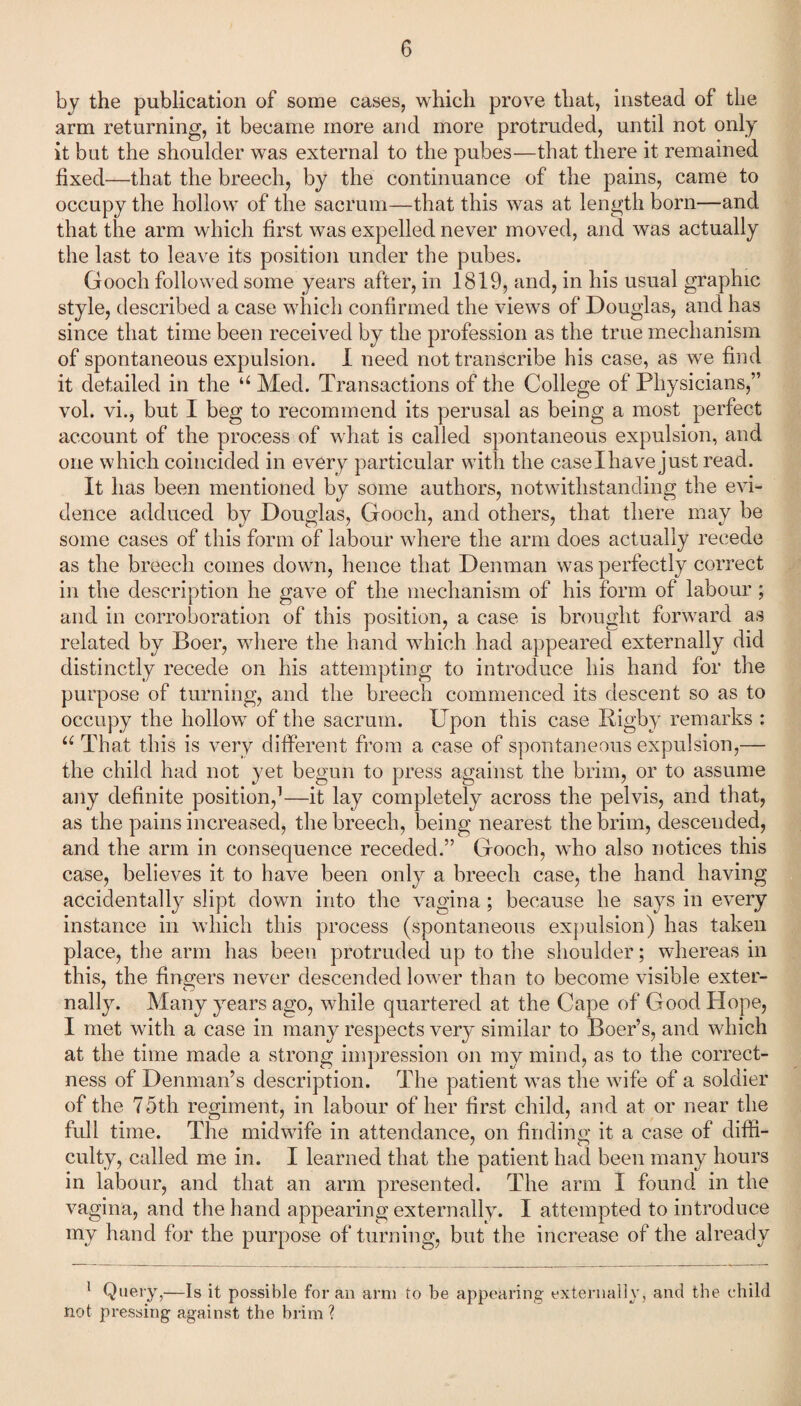 by the publication of some cases, which prove that, instead of the arm returning, it became more and more protruded, until not only it but the shoulder was external to the pubes—that there it remained fixed—that the breech, by the continuance of the pains, came to occupy the hollow of the sacrum—that this was at length born—and that the arm which first was expelled never moved, and was actually the last to leave its position under the pubes. Gooch followed some years after, in 1819, and, in his usual graphic style, described a case which confirmed the views of Douglas, and has since that time been received by the profession as the true mechanism of spontaneous expulsion. I need not transcribe his case, as we find it detailed in the u Med. Transactions of the College of Physicians,” vol. vi., but I beg to recommend its perusal as being a most perfect account of the process of what is called spontaneous expulsion, and one which coincided in every particular with the caselhave just read. It has been mentioned by some authors, notwithstanding the evi¬ dence adduced by Douglas, Gooch, and others, that there may be some cases of this form of labour where the arm does actually recede as the breech comes down, hence that Denman was perfectly correct in the description he gave of the mechanism of his form of labour ; and in corroboration of this position, a case is brought forward as related by Boer, where the hand which had appeared externally did distinctly recede on his attempting to introduce his hand for the purpose of turning, and the breech commenced its descent so as to occupy the hollow of the sacrum. Upon this case Rigby remarks : u That this is very different from a case of spontaneous expulsion,— the child had not yet begun to press against the brim, or to assume any definite position,1—it lay completely across the pelvis, and that, as the pains increased, the breech, being nearest the brim, descended, and the arm in consequence receded.” Gooch, who also notices this case, believes it to have been only a breech case, the hand having accidentally slipt down into the vagina; because he says in every instance in which this process (spontaneous expulsion) has taken place, the arm has been protruded up to the shoulder; whereas in this, the finders never descended lower than to become visible exter- nally. Many years ago, while quartered at the Cape of Good Hope, I met with a case in many respects very similar to Boer’s, and which at the time made a strong impression on my mind, as to the correct¬ ness of Denman’s description. The patient was the wife of a soldier of the 75th regiment, in labour of her first child, and at or near the full time. The midwife in attendance, on finding it a case of diffi¬ culty, called me in. I learned that the patient had been many hours in labour, and that an arm presented. The arm I found in the vagina, and the hand appearing externally. I attempted to introduce my hand for the purpose of turning, but the increase of the already 1 Query,—Is it possible for an arm to be appearing externally, and the child not pressing against the brim ?