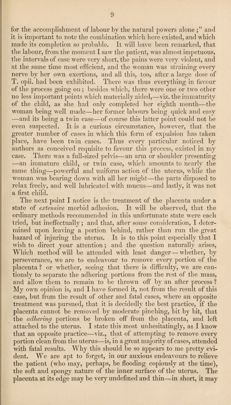 for the accomplishment of labour by the natural powers alone and it is important to note the combination which here existed, and which made its completion so probable. It will have been remarked, that the labour, from the moment I saw the patient, was almost impetuous, the intervals of ease were very short, the pains were very violent, and at the same time most efficient, and the woman was straining every nerve by her own exertions, and all this, too, after a large dose of T. opii. had been exhibited. There was thus everything in favour of the process going on; besides which, there were one or two other no less important points which materially aided,—viz. the immaturity of the child, as she had only completed her eighth month—the woman being well made—her former labours being quick and easy —and its being a twin case—of course this latter point could not be even suspected. It is a curious circumstance, however, that the greater number of cases in which this form of expulsion has taken place, have been twin cases. Thus every particular noticed by authors as conceived requisite to favour this process, existed in my case. There was a full-sized pelvis—an arm or shoulder presenting —an immature child, or twin case, which amounts to nearly the same thing—powerful and uniform action of the uterus, while the woman was bearing down with all her might—the parts disposed to relax freely, and well lubricated with mucus—and lastly, it was not a first child. The next point I notice is the treatment of the placenta under a state of extensive morbid adhesion. It will be observed, that the ordinary methods recommended in this unfortunate state were each tried, but ineffectually; and that, after some consideration, I deter¬ mined upon leaving a portion behind, rather than run the great hazard of injuring the uterus. It is to this point especially that I wish to direct your attention ; and the question naturally arises, Which method will be attended with least danger-—whether, by perseverance, we are to endeavour to remove every portion of the placenta ? or whether, seeing that there is difficulty, we are cau¬ tiously to separate the adhering portions from the rest of the mass, and allow them to remain to be thrown off by an after process ? My own opinion is, and I have formed it, not from the result of this case, but from the result of other and fatal cases, where an opposite treatment was pursued, that it is decidedly the best practice, if the placenta cannot be removed by moderate pinching, bit by bit, that the adhering portions be broken off from the placenta, and left attached to the uterus. I state this most unhesitatingly, as I know that an opposite practice—viz., that of attempting to remove every portion clean from the uterus—is, in a great majority of cases, attended with fatal results. Why this should be so appears to me pretty evi¬ dent. We are apt to forget, in our anxious endeavours to relieve the patient (who may, perhaps, be flooding copiously at the time), the soft and spongy nature of the inner surface of the uterus. The placenta at its edge may be very undefined and thin—in short, it may