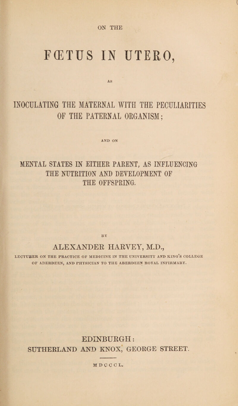 ON THE FOETUS IN UTERO, INOCULATING THE MATERNAL WITH THE PECULIARITIES OF THE PATERNAL ORGANISM; AND ON MENTAL STATES IN EITHER PARENT, AS INFLUENCING THE NUTRITION AND DEVELOPMENT OF THE OFFSPRING. ALEXANDER HARVEY, M.D., LECTURER ON THE PRACTICE OF MEDICINE IN THE UNIVERSITY AND KING’S COLLEGE OF ABERDEEN, AND PHYSICIAN TO THE ABERDEEN ROYAL INFIRMARY. EDINBURGH: SUTHERLAND AND KNOX, GEORGE STREET. MDCCCL.