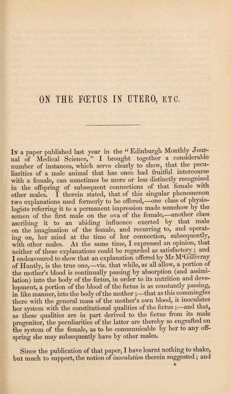 In a paper published last year in the u Edinburgh Monthly Jour¬ nal of Medical Science, ” I brought together a considerable number of instances, which serve clearly to show, that, the pecu¬ liarities of a male animal that has once had fruitful intercourse with a female, can sometimes be more or less distinctly recognised in the offspring of subsequent connections of that female with other males, I therein stated, that of this singular phenomenon two explanations used formerly to be offered,—one class of physio¬ logists referring it to a permanent impression made somehow by the semen of the first male on the ova of the female,—another class ascribing it to an abiding influence exerted by that male on the imagination of the female, and recurring to, and operat¬ ing on, her mind at the time of her connection, subsequently, with other males. At the same time, I expressed an opinion, that neither of these explanations could be regarded as satisfactory; and I endeavoured to show that an explanation offered by Mr M‘Gillivray of Huntly, is the true one,—viz. that while, as all allow, a portion of the mother’s blood is continually passing by absorption (and assimi¬ lation) into the body of the foetus, in orcler to its nutrition and deve¬ lopment, a portion of the blood of the foetus is as constantly passing, in like manner, into the body of the mother ;—that as this .commingles there with the general mass of the mother’s own blood, it inoculates her system with the constitutional qualities of the foetus ;—and that, as these qualities are in part derived to the foetus from its male progenitor, the peculiarities of the latter are thereby so engrafted on the system of the female, as to be communicable by her to any off¬ spring she may subsequently have by other males. Since the publication of that paper, I have learnt nothing to shake, but much to support, the notion of inoculation therein suggested; and