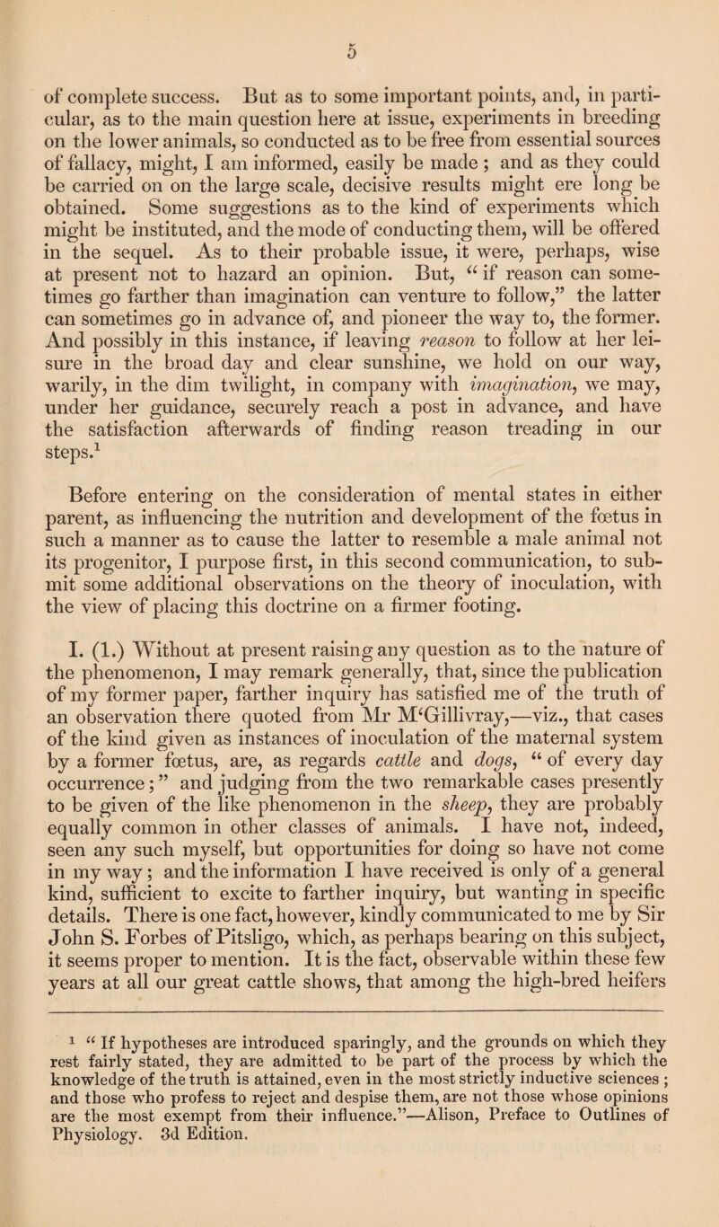 of complete success. But as to some important points, and, in parti¬ cular, as to the main question here at issue, experiments in breeding on the lower animals, so conducted as to be free from essential sources of fallacy, might, I am informed, easily be made ; and as they could be carried on on the large scale, decisive results might ere long be obtained. Some suggestions as to the kind of experiments which might be instituted, and the mode of conducting them, will be offered in the sequel. As to their probable issue, it were, perhaps, wise at present not to hazard an opinion. But, u if reason can some¬ times go farther than imagination can venture to follow,” the latter can sometimes go in advance of, and pioneer the way to, the former. And possibly in this instance, if leaving reason to follow at her lei¬ sure in the broad day and clear sunshine, we hold on our way, warily, in the dim twilight, in company with imagination, we may, under her guidance, securely reach a post in advance, and have the satisfaction afterwards of finding reason treading in our steps.1 Before entering on the consideration of mental states in either parent, as influencing the nutrition and development of the foetus in such a manner as to cause the latter to resemble a male animal not its progenitor, I purpose first, in this second communication, to sub¬ mit some additional observations on the theory of inoculation, with the view of placing this doctrine on a firmer footing. I. (1.) Without at present raising any question as to the nature of the phenomenon, I may remark generally, that, since the publication of my former paper, farther inquiry has satisfied me of the truth of an observation there quoted from Mr M‘Gillivray,—viz., that cases of the kind given as instances of inoculation of the maternal system by a former foetus, are, as regards cattle and dogs, “ of every day occurrence; ” and judging from the two remarkable cases presently to be given of the like phenomenon in the sheep, they are probably equally common in other classes of animals. I have not, indeed, seen any such myself, but opportunities for doing so have not come in my way; and the information I have received is only of a general kind, sufficient to excite to farther inquiry, but wanting in specific details. There is one fact, however, kindly communicated to me by Sir John S. Forbes of Pitsligo, which, as perhaps bearing on this subject, it seems proper to mention. It is the fact, observable within these few years at all our great cattle shows, that among the high-bred heifers 1 “ If hypotheses are introduced sparingly, and the grounds on which they rest fairly stated, they are admitted to he part of the process by which the knowledge of the truth is attained, even in the most strictly inductive sciences ; and those who profess to reject and despise them, are not those whose opinions are the most exempt from their influence.”—Alison, Preface to Outlines of Physiology. 3d Edition.